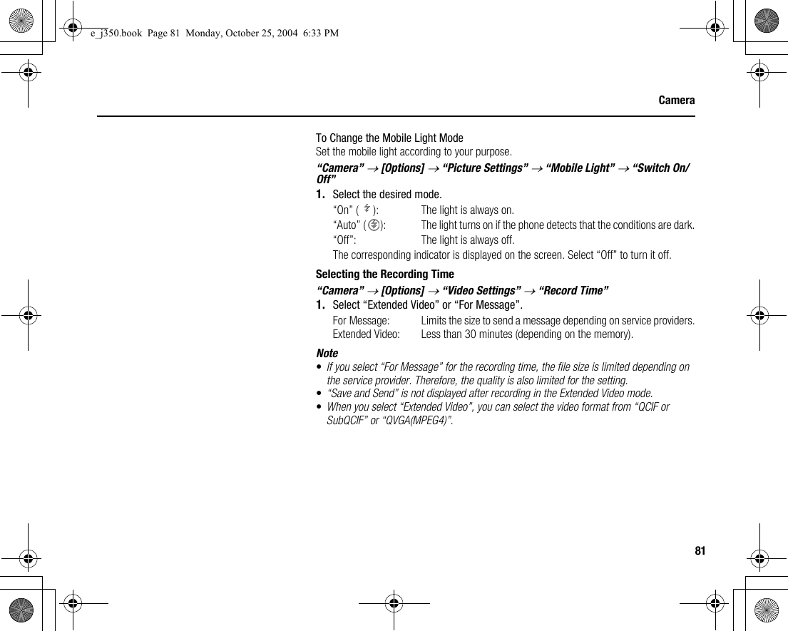 81CameraTo Change the Mobile Light ModeSet the mobile light according to your purpose.“Camera” → [Options] → “Picture Settings” → “Mobile Light” → “Switch On/Off”1. Select the desired mode.“On” ( ): The light is always on.“Auto” ( ):  The light turns on if the phone detects that the conditions are dark.“Off”: The light is always off.The corresponding indicator is displayed on the screen. Select “Off” to turn it off.Selecting the Recording Time“Camera” → [Options] → “Video Settings” → “Record Time”1. Select “Extended Video” or “For Message”.For Message: Limits the size to send a message depending on service providers.Extended Video: Less than 30 minutes (depending on the memory).Note•If you select “For Message” for the recording time, the file size is limited depending on the service provider. Therefore, the quality is also limited for the setting.•“Save and Send” is not displayed after recording in the Extended Video mode.•When you select “Extended Video”, you can select the video format from “QCIF or SubQCIF” or “QVGA(MPEG4)”.e_j350.book  Page 81  Monday, October 25, 2004  6:33 PM