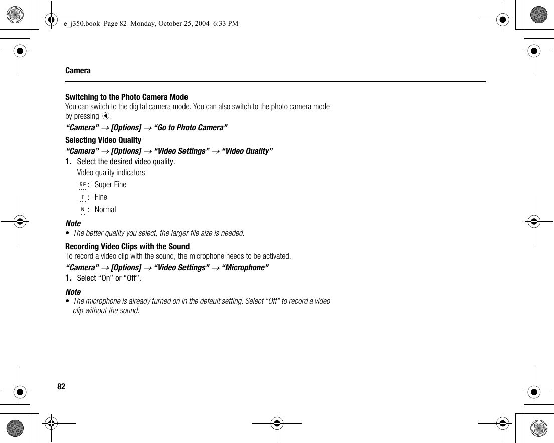 82CameraSwitching to the Photo Camera ModeYou can switch to the digital camera mode. You can also switch to the photo camera mode by pressing c.“Camera” → [Options] → “Go to Photo Camera”Selecting Video Quality“Camera” → [Options] → “Video Settings” → “Video Quality”1. Select the desired video quality.Video quality indicators:Super Fine:Fine:NormalNote•The better quality you select, the larger file size is needed.Recording Video Clips with the SoundTo record a video clip with the sound, the microphone needs to be activated.“Camera” → [Options] → “Video Settings” → “Microphone”1. Select “On” or “Off”.Note•The microphone is already turned on in the default setting. Select “Off” to record a video clip without the sound.e_j350.book  Page 82  Monday, October 25, 2004  6:33 PM