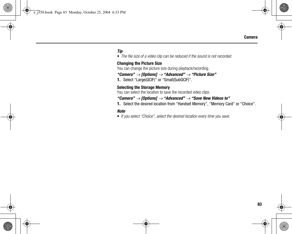 83CameraTip•The file size of a video clip can be reduced if the sound is not recorded.Changing the Picture SizeYou can change the picture size during playback/recording.“Camera” → [Options] → “Advanced” → “Picture Size”1. Select “Large(QCIF)” or “Small(SubQCIF)”.Selecting the Storage MemoryYou can select the location to save the recorded video clips.“Camera” → [Options] → “Advanced” → “Save New Videos to”1. Select the desired location from “Handset Memory”, “Memory Card” or “Choice”.Note•If you select “Choice”, select the desired location every time you save.e_j350.book  Page 83  Monday, October 25, 2004  6:33 PM