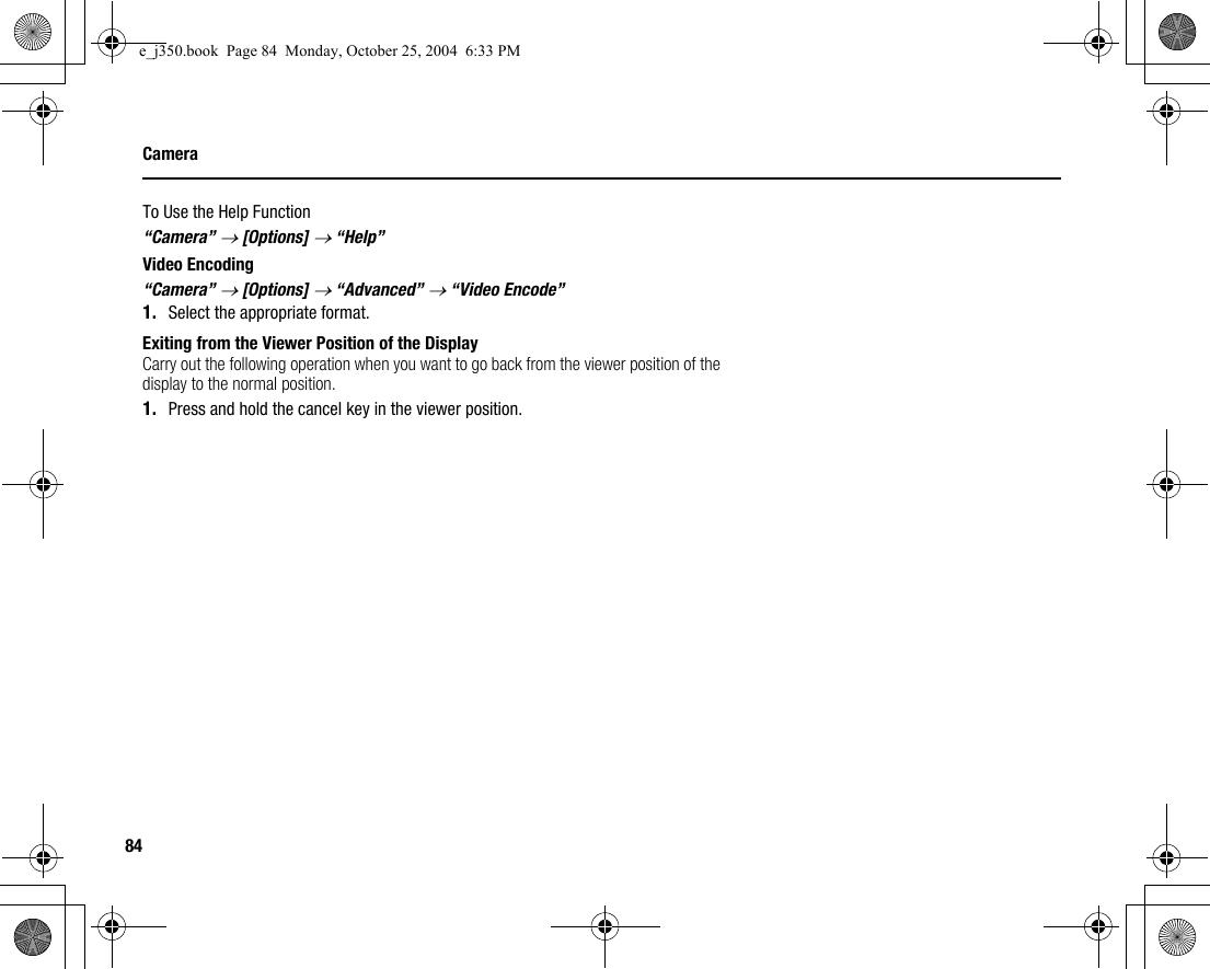 84CameraTo Use the Help Function“Camera” → [Options] → “Help”Video Encoding“Camera” → [Options] → “Advanced” → “Video Encode”1. Select the appropriate format.Exiting from the Viewer Position of the DisplayCarry out the following operation when you want to go back from the viewer position of the display to the normal position.1. Press and hold the cancel key in the viewer position.e_j350.book  Page 84  Monday, October 25, 2004  6:33 PM