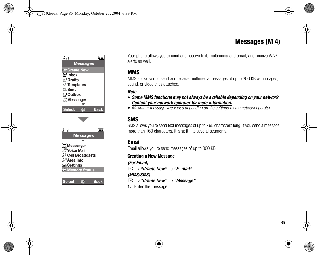 85Messages (M 4)Your phone allows you to send and receive text, multimedia and email, and receive WAP alerts as well.MMSMMS allows you to send and receive multimedia messages of up to 300 KB with images, sound, or video clips attached.Note•Some MMS functions may not always be available depending on your network. Contact your network operator for more information.•Maximum message size varies depending on the settings by the network operator.SMSSMS allows you to send text messages of up to 765 characters long. If you send a message more than 160 characters, it is split into several segments.EmailEmail allows you to send messages of up to 300 KB.Creating a New Message(For Email)A → “Create New” → “E-mail”(MMS/SMS)A → “Create New” → “Message”1. Enter the message.Select Back MessagesCreate NewInboxDraftsTemplatesSentOutboxMessengerSelect Back MessagesMessengerVoice MailCell BroadcastsArea InfoSettingsMemory Statuse_j350.book  Page 85  Monday, October 25, 2004  6:33 PM