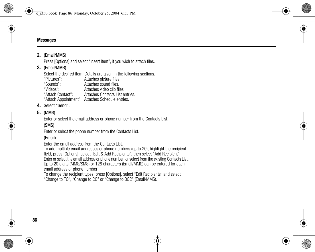 86Messages2. (Email/MMS)Press [Options] and select “Insert Item”, if you wish to attach files.3. (Email/MMS)Select the desired item. Details are given in the following sections.“Pictures”: Attaches picture files.“Sounds”: Attaches sound files.“Videos”: Attaches video clip files.“Attach Contact”: Attaches Contacts List entries.“Attach Appointment”: Attaches Schedule entries.4. Select “Send”.5. (MMS)Enter or select the email address or phone number from the Contacts List.(SMS)Enter or select the phone number from the Contacts List.(Email)Enter the email address from the Contacts List.To add multiple email addresses or phone numbers (up to 20), highlight the recipient field, press [Options], select “Edit &amp; Add Recipients”, then select “Add Recipient”.Enter or select the email address or phone number, or select from the existing Contacts List.Up to 20 digits (MMS/SMS) or 128 characters (Email/MMS) can be entered for each email address or phone number.To change the recipient types, press [Options], select “Edit Recipients” and select “Change to TO”, “Change to CC” or “Change to BCC” (Email/MMS).e_j350.book  Page 86  Monday, October 25, 2004  6:33 PM