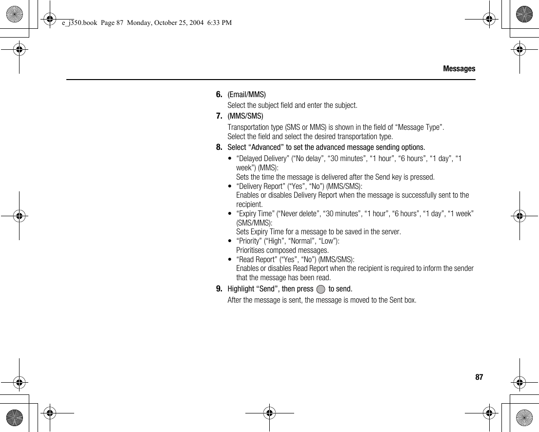87Messages6. (Email/MMS)Select the subject field and enter the subject.7. (MMS/SMS)Transportation type (SMS or MMS) is shown in the field of “Message Type”.Select the field and select the desired transportation type.8. Select “Advanced” to set the advanced message sending options.• “Delayed Delivery” (“No delay”, “30 minutes”, “1 hour”, “6 hours”, “1 day”, “1 week”) (MMS):Sets the time the message is delivered after the Send key is pressed.• “Delivery Report” (“Yes”, “No”) (MMS/SMS):Enables or disables Delivery Report when the message is successfully sent to the recipient.• “Expiry Time” (“Never delete”, “30 minutes”, “1 hour”, “6 hours”, “1 day”, “1 week” (SMS/MMS):Sets Expiry Time for a message to be saved in the server.• “Priority” (“High”, “Normal”, “Low”):Prioritises composed messages.• “Read Report” (“Yes”, “No”) (MMS/SMS):Enables or disables Read Report when the recipient is required to inform the sender that the message has been read.9. Highlight “Send”, then press   to send.After the message is sent, the message is moved to the Sent box.e_j350.book  Page 87  Monday, October 25, 2004  6:33 PM