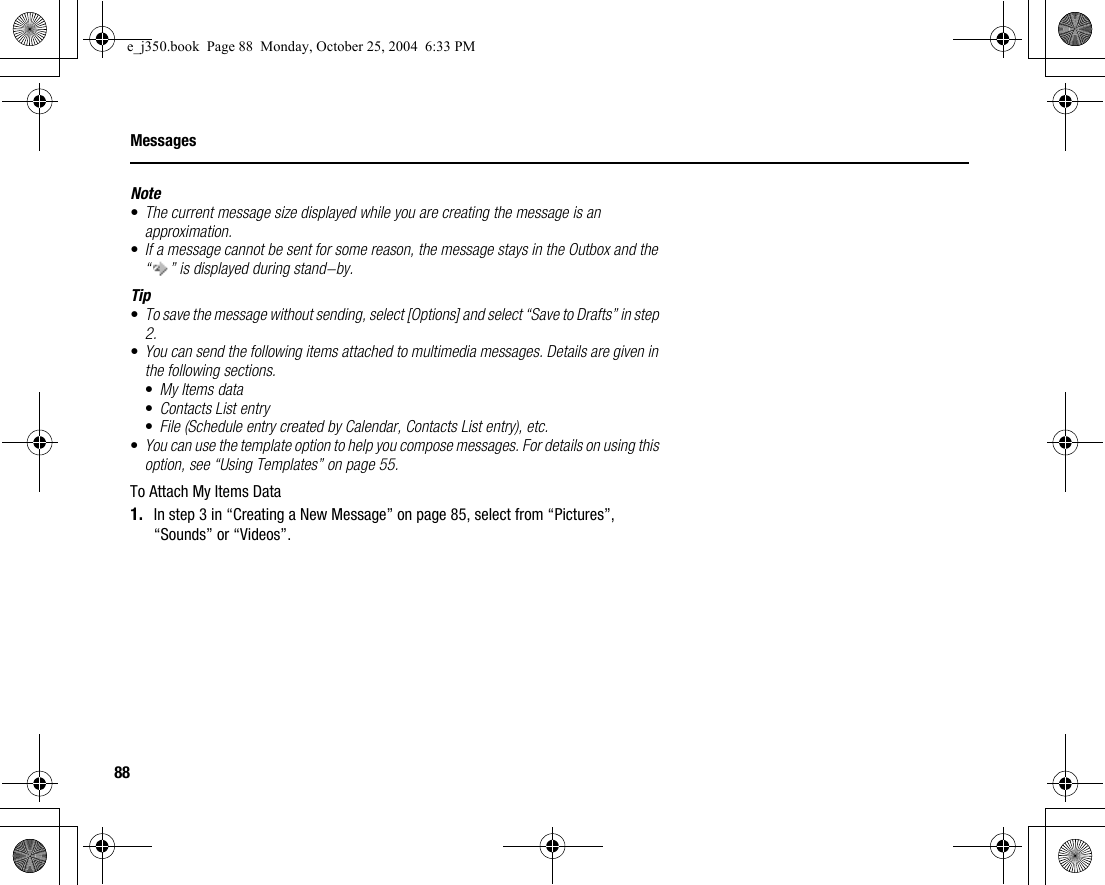 88MessagesNote•The current message size displayed while you are creating the message is an approximation.•If a message cannot be sent for some reason, the message stays in the Outbox and the “ ” is displayed during stand-by.Tip•To save the message without sending, select [Options] and select “Save to Drafts” in step 2.•You can send the following items attached to multimedia messages. Details are given in the following sections.•My Items data•Contacts List entry•File (Schedule entry created by Calendar, Contacts List entry), etc.•You can use the template option to help you compose messages. For details on using this option, see “Using Templates” on page 55.To Attach My Items Data1. In step 3 in “Creating a New Message” on page 85, select from “Pictures”, “Sounds” or “Videos”.e_j350.book  Page 88  Monday, October 25, 2004  6:33 PM