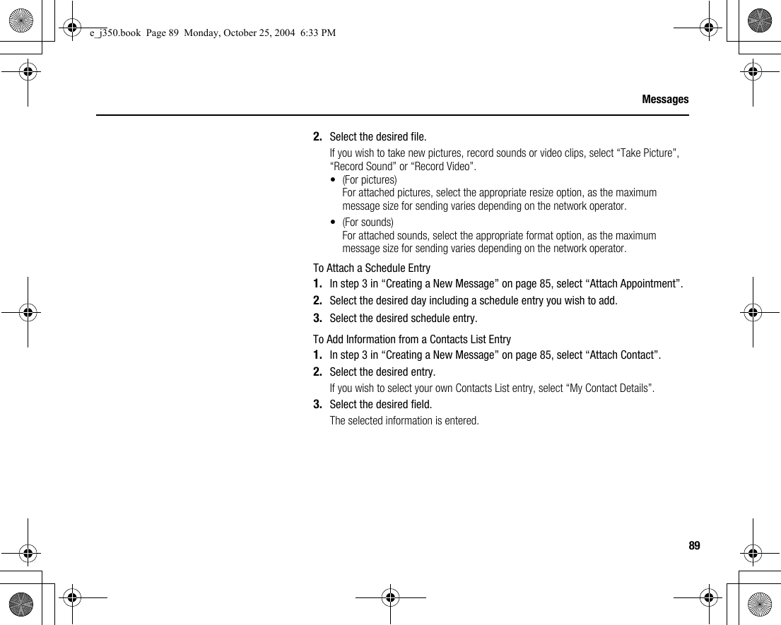 89Messages2. Select the desired file.If you wish to take new pictures, record sounds or video clips, select “Take Picture”, “Record Sound” or “Record Video”.• (For pictures)For attached pictures, select the appropriate resize option, as the maximum message size for sending varies depending on the network operator.• (For sounds)For attached sounds, select the appropriate format option, as the maximum message size for sending varies depending on the network operator.To Attach a Schedule Entry1. In step 3 in “Creating a New Message” on page 85, select “Attach Appointment”.2. Select the desired day including a schedule entry you wish to add.3. Select the desired schedule entry.To Add Information from a Contacts List Entry1. In step 3 in “Creating a New Message” on page 85, select “Attach Contact”.2. Select the desired entry.If you wish to select your own Contacts List entry, select “My Contact Details”.3. Select the desired field.The selected information is entered.e_j350.book  Page 89  Monday, October 25, 2004  6:33 PM