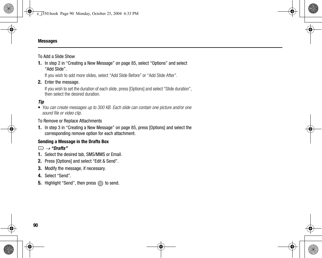 90MessagesTo Add a Slide Show1. In step 2 in “Creating a New Message” on page 85, select “Options” and select “Add Slide”.If you wish to add more slides, select “Add Slide Before” or “Add Slide After”.2. Enter the message.If you wish to set the duration of each slide, press [Options] and select “Slide duration”, then select the desired duration.Tip•You can create messages up to 300 KB. Each slide can contain one picture and/or one sound file or video clip.To Remove or Replace Attachments1. In step 3 in “Creating a New Message” on page 85, press [Options] and select the corresponding remove option for each attachment.Sending a Message in the Drafts BoxA → “Drafts”1. Select the desired tab, SMS/MMS or Email.2. Press [Options] and select “Edit &amp; Send”.3. Modify the message, if necessary.4. Select “Send”.5. Highlight “Send”, then press   to send.e_j350.book  Page 90  Monday, October 25, 2004  6:33 PM