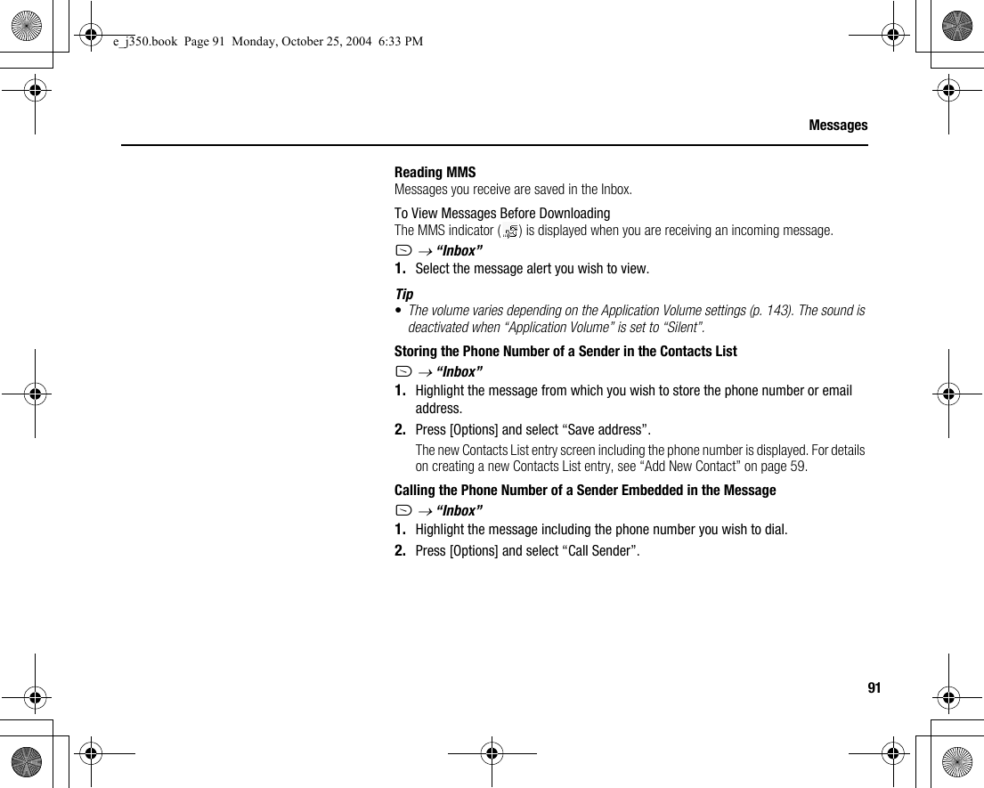 91MessagesReading MMSMessages you receive are saved in the Inbox.To View Messages Before DownloadingThe MMS indicator ( ) is displayed when you are receiving an incoming message.A → “Inbox”1. Select the message alert you wish to view.Tip•The volume varies depending on the Application Volume settings (p. 143). The sound is deactivated when “Application Volume” is set to “Silent”.Storing the Phone Number of a Sender in the Contacts ListA → “Inbox”1. Highlight the message from which you wish to store the phone number or email address.2. Press [Options] and select “Save address”.The new Contacts List entry screen including the phone number is displayed. For details on creating a new Contacts List entry, see “Add New Contact” on page 59.Calling the Phone Number of a Sender Embedded in the MessageA → “Inbox”1. Highlight the message including the phone number you wish to dial.2. Press [Options] and select “Call Sender”.e_j350.book  Page 91  Monday, October 25, 2004  6:33 PM