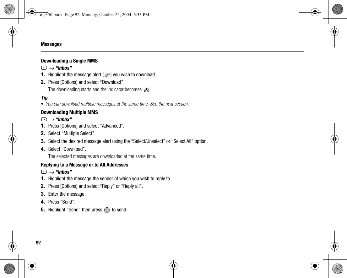 92MessagesDownloading a Single MMSA → “Inbox”1. Highlight the message alert ( ) you wish to download.2. Press [Options] and select “Download”.The downloading starts and the indicator becomes  .Tip•You can download multiple messages at the same time. See the next section.Downloading Multiple MMSA → “Inbox”1. Press [Options] and select “Advanced”.2. Select “Multiple Select”.3. Select the desired message alert using the “Select/Unselect” or “Select All” option.4. Select “Download”.The selected messages are downloaded at the same time.Replying to a Message or to All AddressesA → “Inbox”1. Highlight the message the sender of which you wish to reply to.2. Press [Options] and select “Reply” or “Reply all”.3. Enter the message.4. Press “Send”.5. Highlight “Send” then press   to send.e_j350.book  Page 92  Monday, October 25, 2004  6:33 PM
