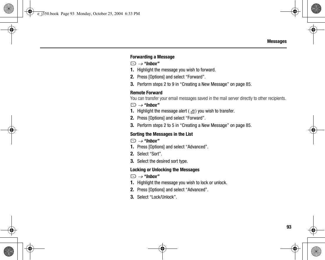 93MessagesForwarding a MessageA → “Inbox”1. Highlight the message you wish to forward.2. Press [Options] and select “Forward”.3. Perform steps 2 to 9 in “Creating a New Message” on page 85.Remote ForwardYou can transfer your email messages saved in the mail server directly to other recipients.A → “Inbox”1. Highlight the message alert ( ) you wish to transfer.2. Press [Options] and select “Forward”.3. Perform steps 2 to 5 in “Creating a New Message” on page 85.Sorting the Messages in the ListA → “Inbox”1. Press [Options] and select “Advanced”.2. Select “Sort”.3. Select the desired sort type.Locking or Unlocking the MessagesA → “Inbox”1. Highlight the message you wish to lock or unlock.2. Press [Options] and select “Advanced”.3. Select “Lock/Unlock”.e_j350.book  Page 93  Monday, October 25, 2004  6:33 PM