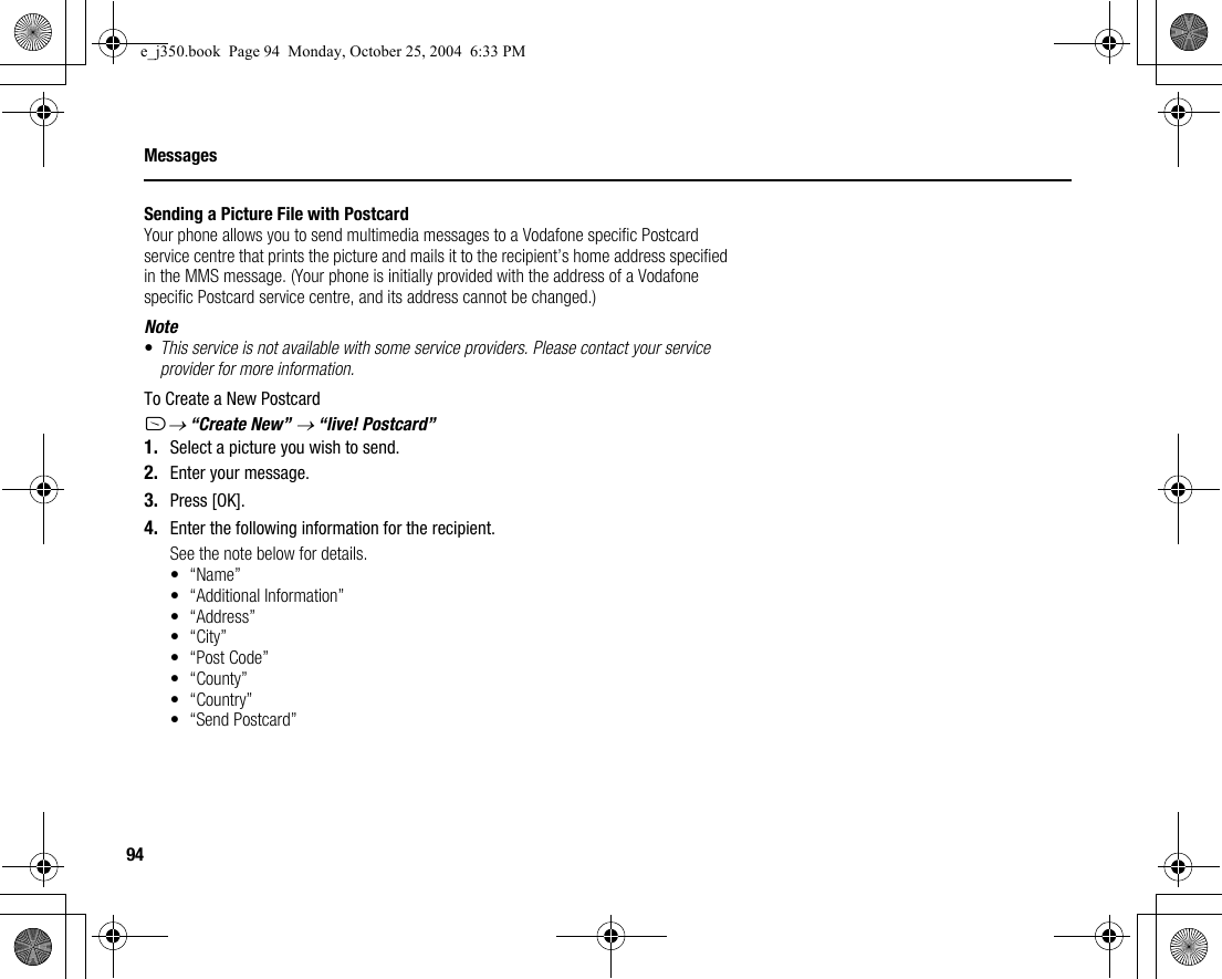 94MessagesSending a Picture File with PostcardYour phone allows you to send multimedia messages to a Vodafone specific Postcard service centre that prints the picture and mails it to the recipient’s home address specified in the MMS message. (Your phone is initially provided with the address of a Vodafone specific Postcard service centre, and its address cannot be changed.)Note•This service is not available with some service providers. Please contact your service provider for more information.To Create a New PostcardA→ “Create New” → “live! Postcard”1. Select a picture you wish to send.2. Enter your message.3. Press [OK].4. Enter the following information for the recipient.See the note below for details.•“Name”• “Additional Information”• “Address”•“City”•“Post Code”• “County”• “Country”• “Send Postcard”e_j350.book  Page 94  Monday, October 25, 2004  6:33 PM