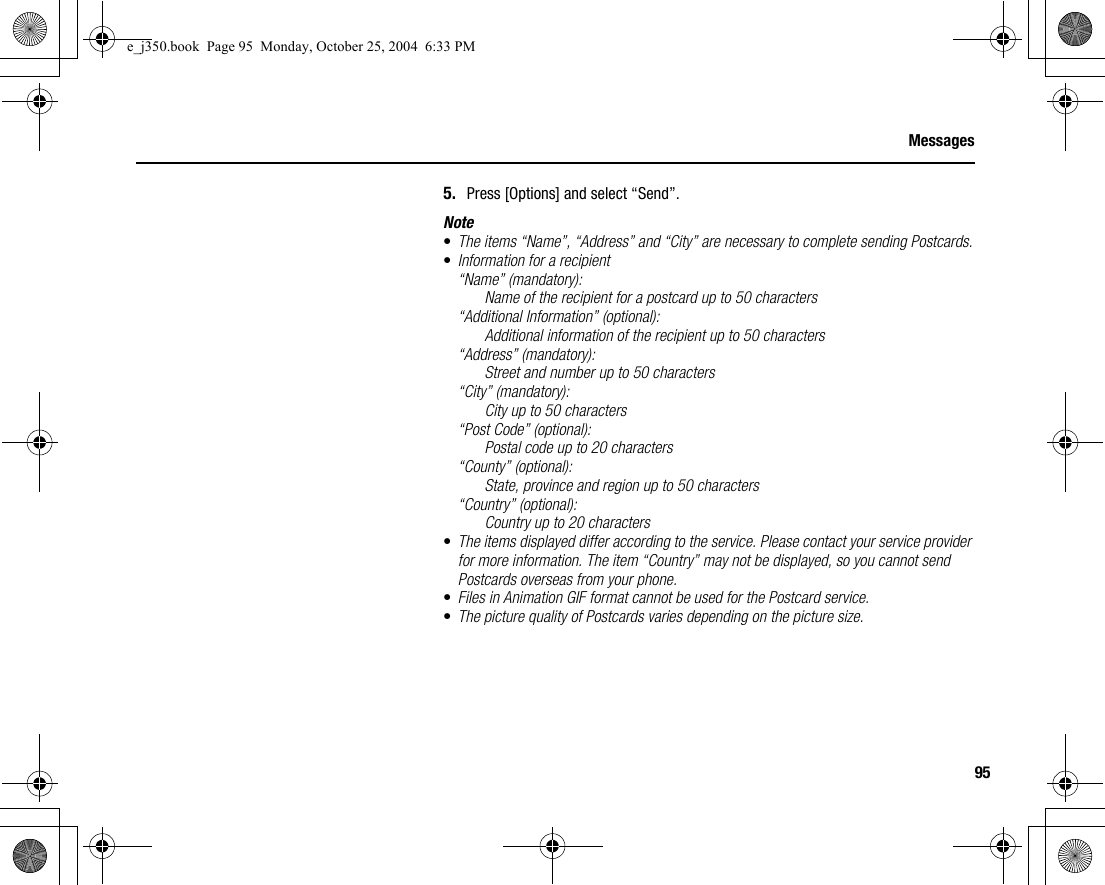 95Messages5. Press [Options] and select “Send”.Note•The items “Name”, “Address” and “City” are necessary to complete sending Postcards.•Information for a recipient“Name” (mandatory):Name of the recipient for a postcard up to 50 characters“Additional Information” (optional):Additional information of the recipient up to 50 characters“Address” (mandatory):Street and number up to 50 characters“City” (mandatory):City up to 50 characters“Post Code” (optional):Postal code up to 20 characters“County” (optional):State, province and region up to 50 characters“Country” (optional):Country up to 20 characters•The items displayed differ according to the service. Please contact your service provider for more information. The item “Country” may not be displayed, so you cannot send Postcards overseas from your phone.•Files in Animation GIF format cannot be used for the Postcard service.•The picture quality of Postcards varies depending on the picture size.e_j350.book  Page 95  Monday, October 25, 2004  6:33 PM