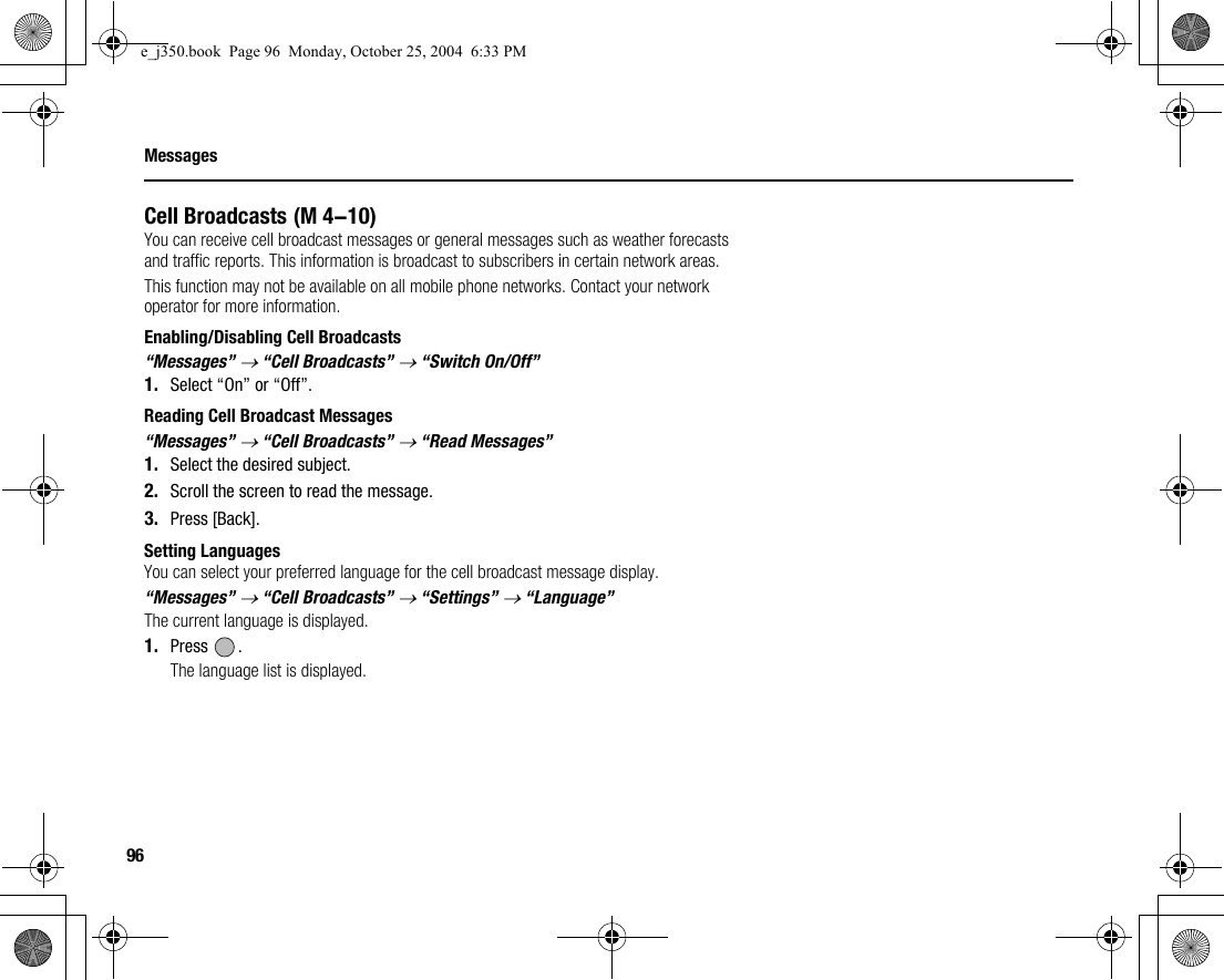 96MessagesCell BroadcastsYou can receive cell broadcast messages or general messages such as weather forecasts and traffic reports. This information is broadcast to subscribers in certain network areas.This function may not be available on all mobile phone networks. Contact your network operator for more information.Enabling/Disabling Cell Broadcasts“Messages” → “Cell Broadcasts” → “Switch On/Off”1. Select “On” or “Off”.Reading Cell Broadcast Messages“Messages” → “Cell Broadcasts” → “Read Messages”1. Select the desired subject.2. Scroll the screen to read the message.3. Press [Back].Setting LanguagesYou can select your preferred language for the cell broadcast message display.“Messages” → “Cell Broadcasts” → “Settings” → “Language”The current language is displayed.1. Press .The language list is displayed. (M 4-10)e_j350.book  Page 96  Monday, October 25, 2004  6:33 PM