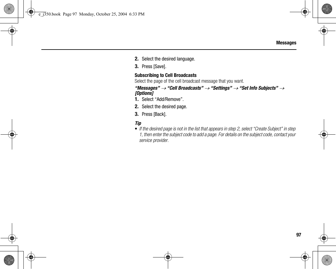 97Messages2. Select the desired language.3. Press [Save].Subscribing to Cell BroadcastsSelect the page of the cell broadcast message that you want.“Messages” → “Cell Broadcasts” → “Settings” → “Set Info Subjects” → [Options]1. Select “Add/Remove”.2. Select the desired page.3. Press [Back].Tip•If the desired page is not in the list that appears in step 2, select “Create Subject” in step 1, then enter the subject code to add a page. For details on the subject code, contact your service provider.e_j350.book  Page 97  Monday, October 25, 2004  6:33 PM