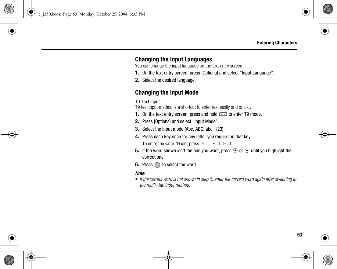 53Entering CharactersChanging the Input LanguagesYou can change the input language on the text entry screen.1. On the text entry screen, press [Options] and select “Input Language”.2. Select the desired language.Changing the Input ModeT9 Text InputT9 text input method is a shortcut to enter text easily and quickly.1. On the text entry screen, press and hold P to enter T9 mode.2. Press [Options] and select “Input Mode”.3. Select the input mode (Abc, ABC, abc, 123).4. Press each key once for any letter you require on that key.To enter the word “How”, press J L O.5. If the word shown isn’t the one you want, press a or b until you highlight the correct one.6. Press   to select the word.Note•If the correct word is not shown in step 5, enter the correct word again after switching to the multi-tap input method.e_j350.book  Page 53  Monday, October 25, 2004  6:33 PM