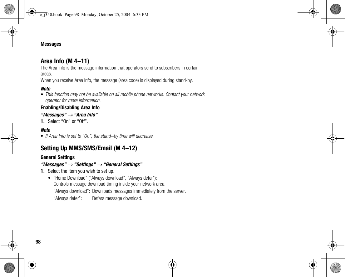 98MessagesArea InfoThe Area Info is the message information that operators send to subscribers in certain areas.When you receive Area Info, the message (area code) is displayed during stand-by.Note•This function may not be available on all mobile phone networks. Contact your network operator for more information.Enabling/Disabling Area Info“Messages” → “Area Info”1. Select “On” or “Off”.Note•If Area Info is set to “On”, the stand-by time will decrease.Setting Up MMS/SMS/EmailGeneral Settings“Messages” → “Settings” → “General Settings”1. Select the item you wish to set up.• “Home Download” (“Always download”, “Always defer”): Controls message download timing inside your network area.“Always download”:  Downloads messages immediately from the server.“Always defer”:  Defers message download. (M 4-11) (M 4-12)e_j350.book  Page 98  Monday, October 25, 2004  6:33 PM