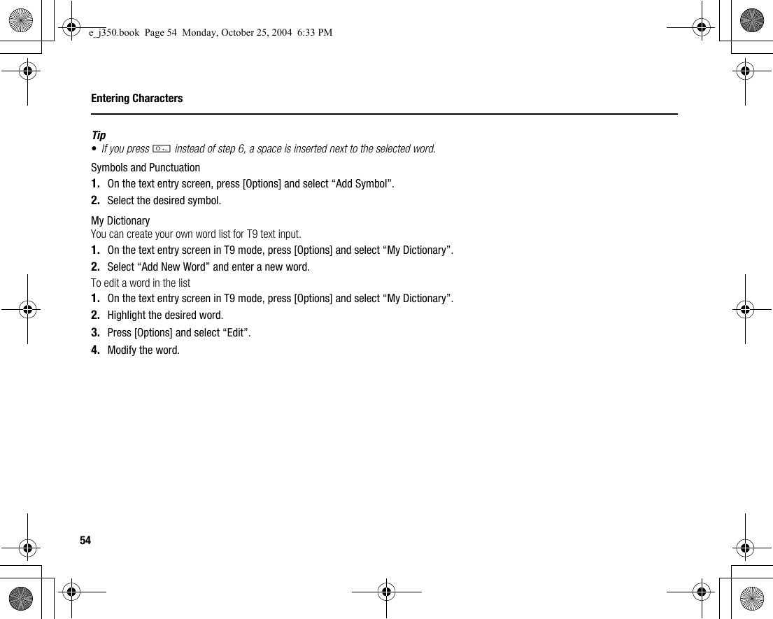 54Entering CharactersTip•If you press Q instead of step 6, a space is inserted next to the selected word.Symbols and Punctuation1. On the text entry screen, press [Options] and select “Add Symbol”.2. Select the desired symbol.My DictionaryYou can create your own word list for T9 text input.1. On the text entry screen in T9 mode, press [Options] and select “My Dictionary”.2. Select “Add New Word” and enter a new word.To edit a word in the list1. On the text entry screen in T9 mode, press [Options] and select “My Dictionary”.2. Highlight the desired word.3. Press [Options] and select “Edit”.4. Modify the word.e_j350.book  Page 54  Monday, October 25, 2004  6:33 PM
