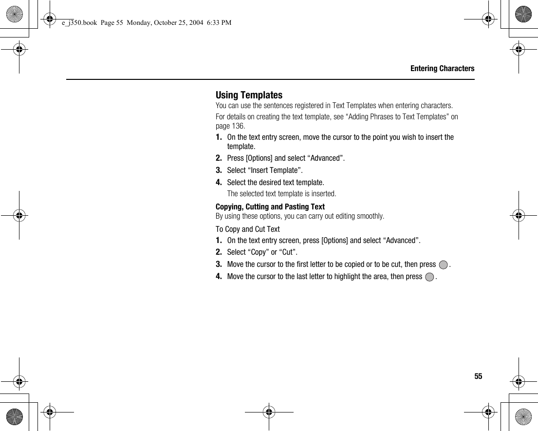 55Entering CharactersUsing TemplatesYou can use the sentences registered in Text Templates when entering characters.For details on creating the text template, see “Adding Phrases to Text Templates” on page 136.1. On the text entry screen, move the cursor to the point you wish to insert the template.2. Press [Options] and select “Advanced”.3. Select “Insert Template”.4. Select the desired text template.The selected text template is inserted.Copying, Cutting and Pasting TextBy using these options, you can carry out editing smoothly.To Copy and Cut Text1. On the text entry screen, press [Options] and select “Advanced”.2. Select “Copy” or “Cut”.3. Move the cursor to the first letter to be copied or to be cut, then press  .4. Move the cursor to the last letter to highlight the area, then press  .e_j350.book  Page 55  Monday, October 25, 2004  6:33 PM