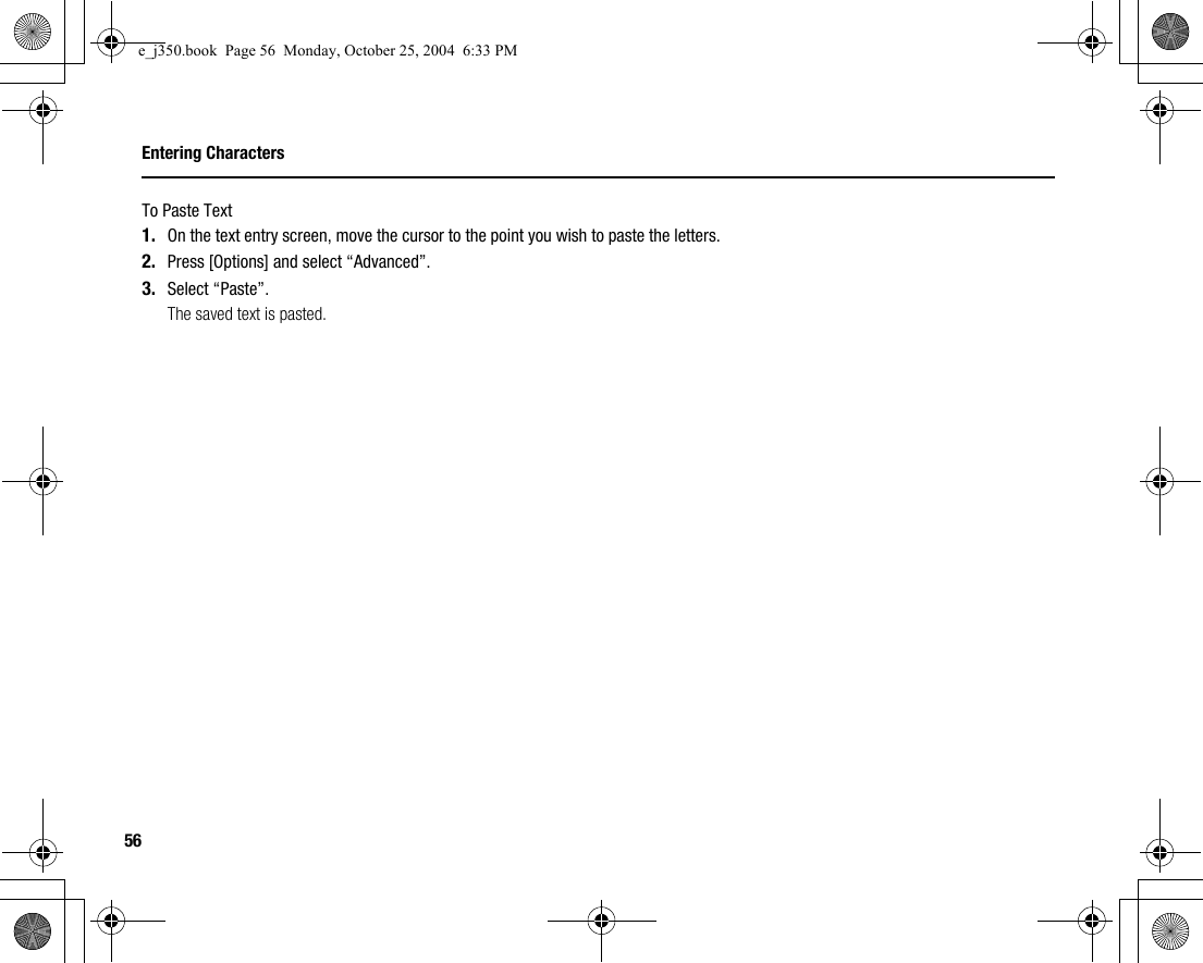 56Entering CharactersTo Paste Text1. On the text entry screen, move the cursor to the point you wish to paste the letters.2. Press [Options] and select “Advanced”.3. Select “Paste”.The saved text is pasted.e_j350.book  Page 56  Monday, October 25, 2004  6:33 PM