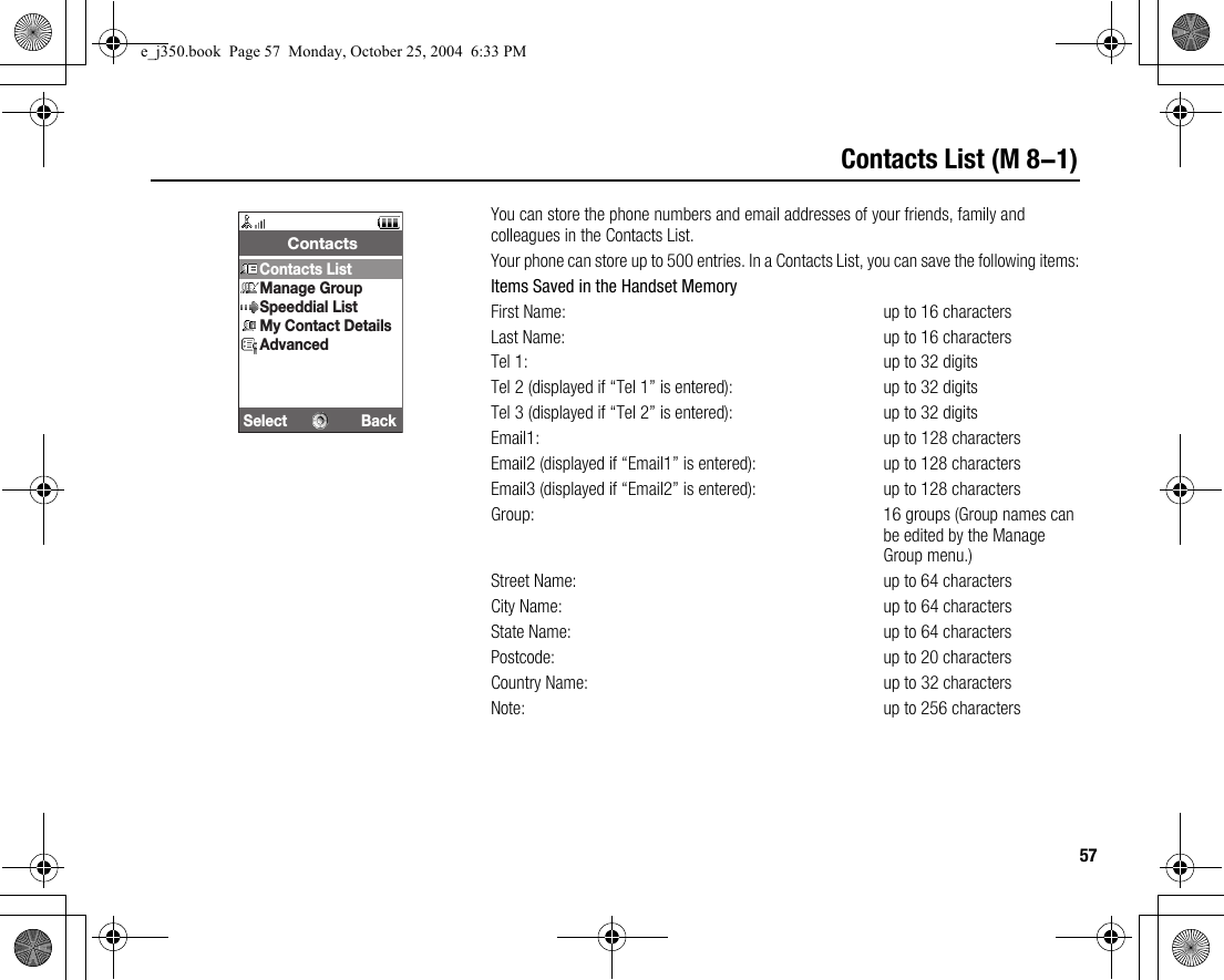 57Contacts List (M 8-1)You can store the phone numbers and email addresses of your friends, family and colleagues in the Contacts List.Your phone can store up to 500 entries. In a Contacts List, you can save the following items:Items Saved in the Handset MemoryFirst Name: up to 16 charactersLast Name: up to 16 charactersTel 1: up to 32 digitsTel 2 (displayed if “Tel 1” is entered): up to 32 digitsTel 3 (displayed if “Tel 2” is entered): up to 32 digitsEmail1: up to 128 charactersEmail2 (displayed if “Email1” is entered): up to 128 charactersEmail3 (displayed if “Email2” is entered): up to 128 charactersGroup:  16 groups (Group names can be edited by the Manage Group menu.)Street Name: up to 64 charactersCity Name: up to 64 charactersState Name: up to 64 charactersPostcode: up to 20 charactersCountry Name: up to 32 charactersNote: up to 256 charactersSelect Back ContactsContacts ListManage GroupSpeeddial ListMy Contact DetailsAdvancede_j350.book  Page 57  Monday, October 25, 2004  6:33 PM