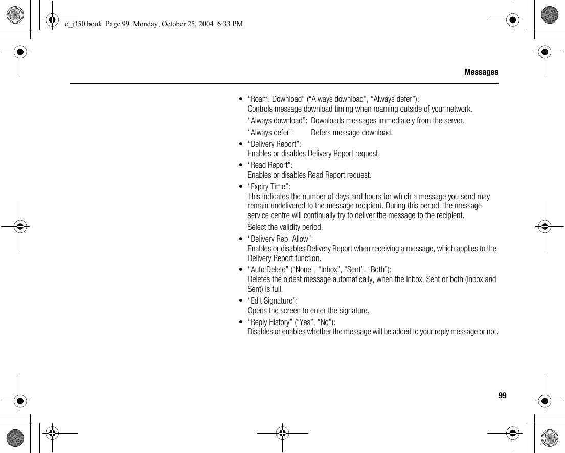99Messages• “Roam. Download” (“Always download”, “Always defer”):Controls message download timing when roaming outside of your network.“Always download”:  Downloads messages immediately from the server.“Always defer”:  Defers message download.• “Delivery Report”:Enables or disables Delivery Report request.• “Read Report”:Enables or disables Read Report request.• “Expiry Time”:This indicates the number of days and hours for which a message you send may remain undelivered to the message recipient. During this period, the message service centre will continually try to deliver the message to the recipient.Select the validity period.• “Delivery Rep. Allow”:Enables or disables Delivery Report when receiving a message, which applies to the Delivery Report function.• “Auto Delete” (“None”, “Inbox”, “Sent”, “Both”):Deletes the oldest message automatically, when the Inbox, Sent or both (Inbox and Sent) is full.• “Edit Signature”:Opens the screen to enter the signature.• “Reply History” (“Yes”, “No”):Disables or enables whether the message will be added to your reply message or not.e_j350.book  Page 99  Monday, October 25, 2004  6:33 PM