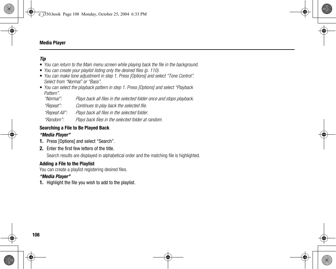 108Media PlayerTip•You can return to the Main menu screen while playing back the file in the background.•You can create your playlist listing only the desired files (p. 110).•You can make tone adjustment in step 1. Press [Options] and select “Tone Control”. Select from “Normal” or “Bass”.•You can select the playback pattern in step 1. Press [Options] and select “Playback Pattern”.“Normal”: Plays back all files in the selected folder once and stops playback.“Repeat”: Continues to play back the selected file.“Repeat All”: Plays back all files in the selected folder.“Random”: Plays back files in the selected folder at random.Searching a File to Be Played Back“Media Player”1. Press [Options] and select “Search”.2. Enter the first few letters of the title.Search results are displayed in alphabetical order and the matching file is highlighted.Adding a File to the PlaylistYou can create a playlist registering desired files.“Media Player”1. Highlight the file you wish to add to the playlist.e_j350.book  Page 108  Monday, October 25, 2004  6:33 PM