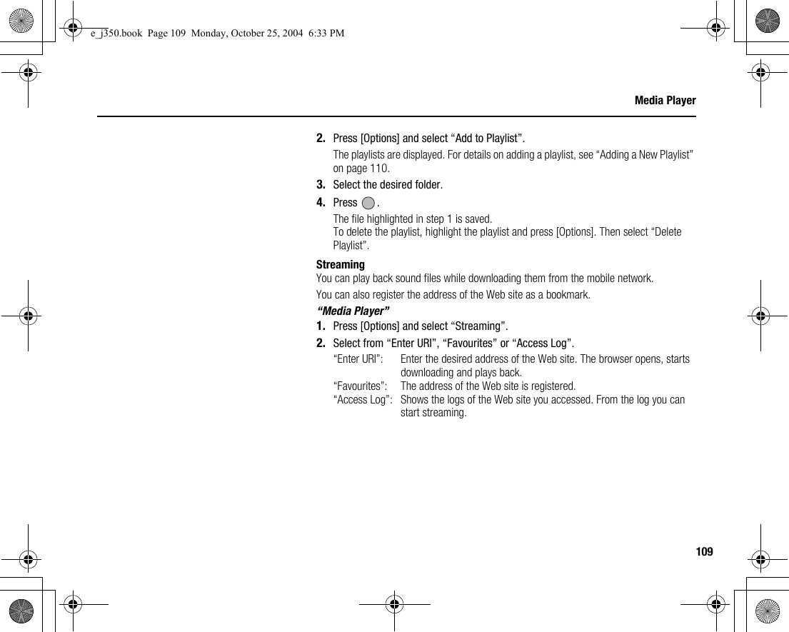109Media Player2. Press [Options] and select “Add to Playlist”.The playlists are displayed. For details on adding a playlist, see “Adding a New Playlist” on page 110.3. Select the desired folder.4. Press .The file highlighted in step 1 is saved.To delete the playlist, highlight the playlist and press [Options]. Then select “Delete Playlist”.StreamingYou can play back sound files while downloading them from the mobile network.You can also register the address of the Web site as a bookmark.“Media Player”1. Press [Options] and select “Streaming”.2. Select from “Enter URI”, “Favourites” or “Access Log”.“Enter URI”: Enter the desired address of the Web site. The browser opens, starts downloading and plays back.“Favourites”:  The address of the Web site is registered.“Access Log”: Shows the logs of the Web site you accessed. From the log you can start streaming.e_j350.book  Page 109  Monday, October 25, 2004  6:33 PM