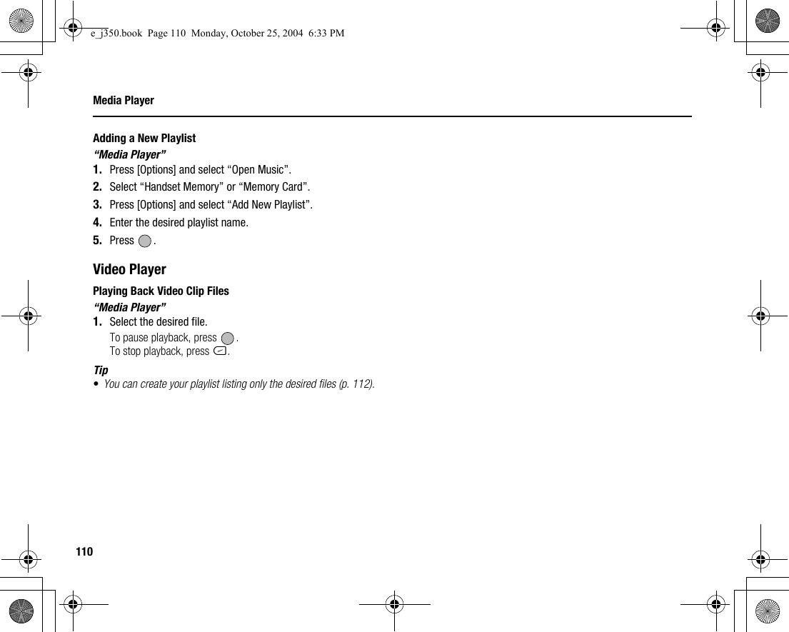 110Media PlayerAdding a New Playlist“Media Player”1. Press [Options] and select “Open Music”.2. Select “Handset Memory” or “Memory Card”.3. Press [Options] and select “Add New Playlist”.4. Enter the desired playlist name.5. Press .Video PlayerPlaying Back Video Clip Files“Media Player”1. Select the desired file.To pause playback, press  .To stop playback, press C.Tip•You can create your playlist listing only the desired files (p. 112).e_j350.book  Page 110  Monday, October 25, 2004  6:33 PM