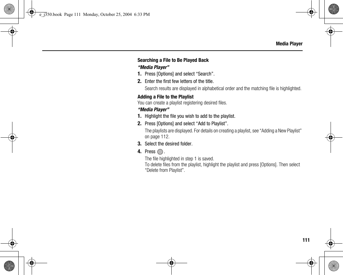 111Media PlayerSearching a File to Be Played Back“Media Player”1. Press [Options] and select “Search”.2. Enter the first few letters of the title.Search results are displayed in alphabetical order and the matching file is highlighted.Adding a File to the PlaylistYou can create a playlist registering desired files.“Media Player”1. Highlight the file you wish to add to the playlist.2. Press [Options] and select “Add to Playlist”.The playlists are displayed. For details on creating a playlist, see “Adding a New Playlist” on page 112.3. Select the desired folder.4. Press .The file highlighted in step 1 is saved.To delete files from the playlist, highlight the playlist and press [Options]. Then select “Delete from Playlist”.e_j350.book  Page 111  Monday, October 25, 2004  6:33 PM