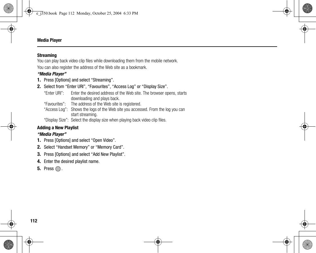 112Media PlayerStreamingYou can play back video clip files while downloading them from the mobile network.You can also register the address of the Web site as a bookmark.“Media Player”1. Press [Options] and select “Streaming”.2. Select from “Enter URI”, “Favourites”, “Access Log” or “Display Size”.“Enter URI”: Enter the desired address of the Web site. The browser opens, starts downloading and plays back.“Favourites”:  The address of the Web site is registered.“Access Log”: Shows the logs of the Web site you accessed. From the log you can start streaming.“Display Size”: Select the display size when playing back video clip files. Adding a New Playlist“Media Player”1. Press [Options] and select “Open Video”.2. Select “Handset Memory” or “Memory Card”.3. Press [Options] and select “Add New Playlist”.4. Enter the desired playlist name.5. Press .e_j350.book  Page 112  Monday, October 25, 2004  6:33 PM