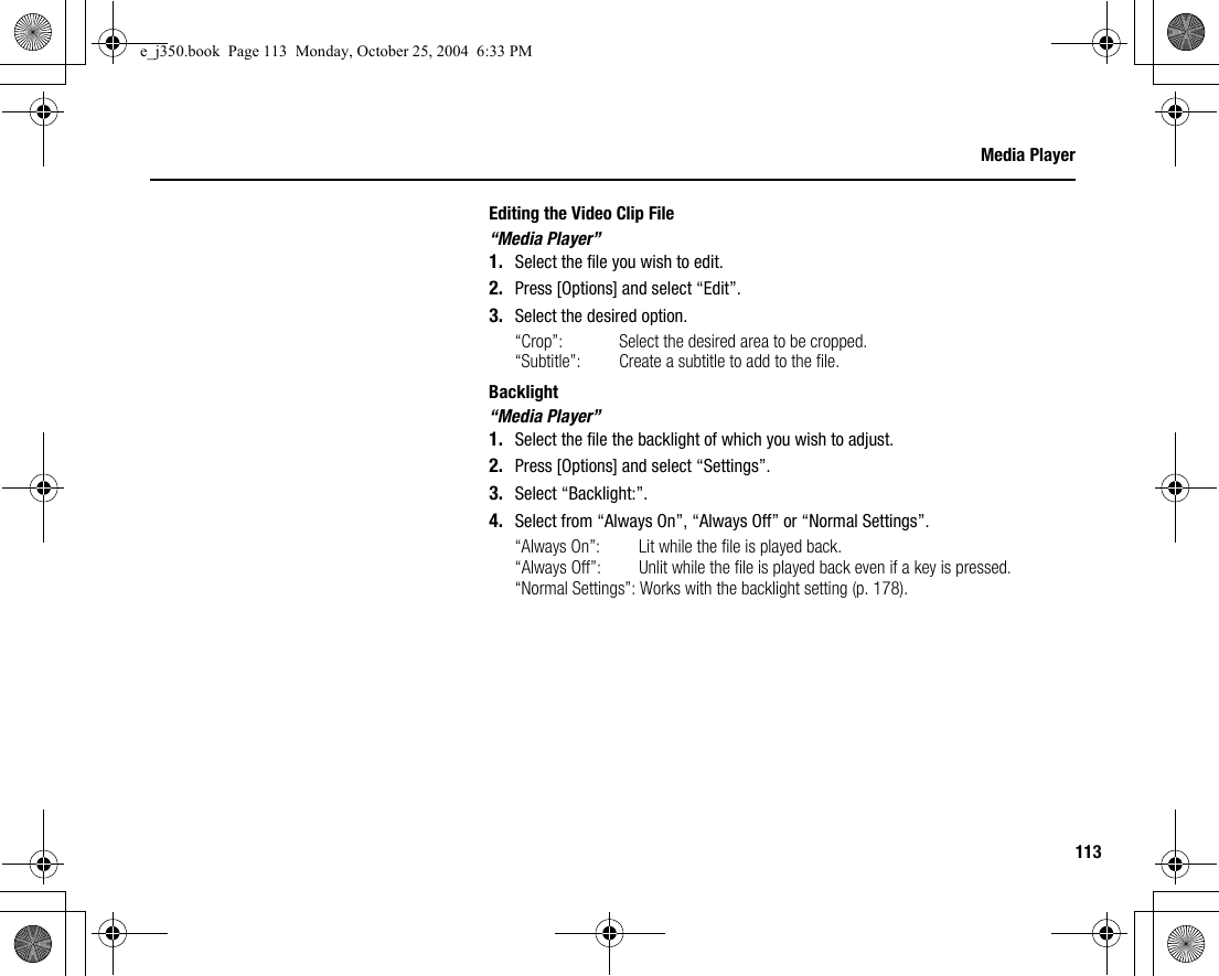 113Media PlayerEditing the Video Clip File“Media Player”1. Select the file you wish to edit.2. Press [Options] and select “Edit”.3. Select the desired option.“Crop”:  Select the desired area to be cropped.“Subtitle”:  Create a subtitle to add to the file.Backlight“Media Player”1. Select the file the backlight of which you wish to adjust.2. Press [Options] and select “Settings”.3. Select “Backlight:”.4. Select from “Always On”, “Always Off” or “Normal Settings”.“Always On”:  Lit while the file is played back.“Always Off”:  Unlit while the file is played back even if a key is pressed.“Normal Settings”: Works with the backlight setting (p. 178).e_j350.book  Page 113  Monday, October 25, 2004  6:33 PM