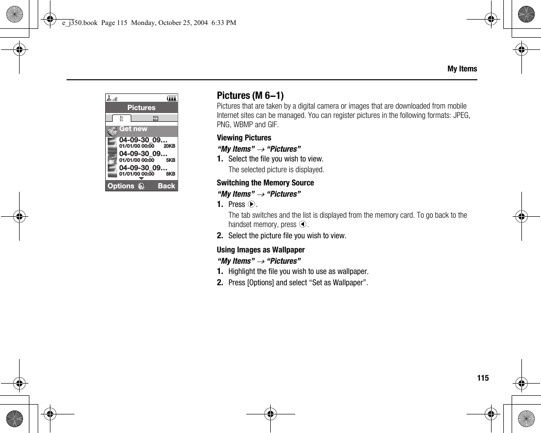 115My ItemsPicturesPictures that are taken by a digital camera or images that are downloaded from mobile Internet sites can be managed. You can register pictures in the following formats: JPEG, PNG, WBMP and GIF.Viewing Pictures“My Items” → “Pictures”1. Select the file you wish to view.The selected picture is displayed.Switching the Memory Source“My Items” → “Pictures”1. Press d.The tab switches and the list is displayed from the memory card. To go back to the handset memory, press c.2. Select the picture file you wish to view.Using Images as Wallpaper“My Items” → “Pictures”1. Highlight the file you wish to use as wallpaper.2. Press [Options] and select “Set as Wallpaper”.(M 6-1)Options BackPicturesGet new20KB01/01/00 00:0004-09-30_09…5KB01/01/00 00:0004-09-30_09…8KB01/01/00 00:0004-09-30_09…e_j350.book  Page 115  Monday, October 25, 2004  6:33 PM