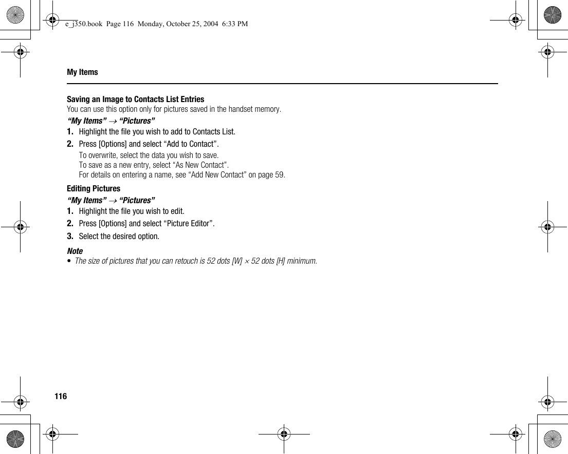 116My ItemsSaving an Image to Contacts List EntriesYou can use this option only for pictures saved in the handset memory.“My Items” → “Pictures”1. Highlight the file you wish to add to Contacts List.2. Press [Options] and select “Add to Contact”.To overwrite, select the data you wish to save.To save as a new entry, select “As New Contact”.For details on entering a name, see “Add New Contact” on page 59.Editing Pictures“My Items” → “Pictures”1. Highlight the file you wish to edit.2. Press [Options] and select “Picture Editor”.3. Select the desired option.Note•The size of pictures that you can retouch is 52 dots [W] × 52 dots [H] minimum.e_j350.book  Page 116  Monday, October 25, 2004  6:33 PM