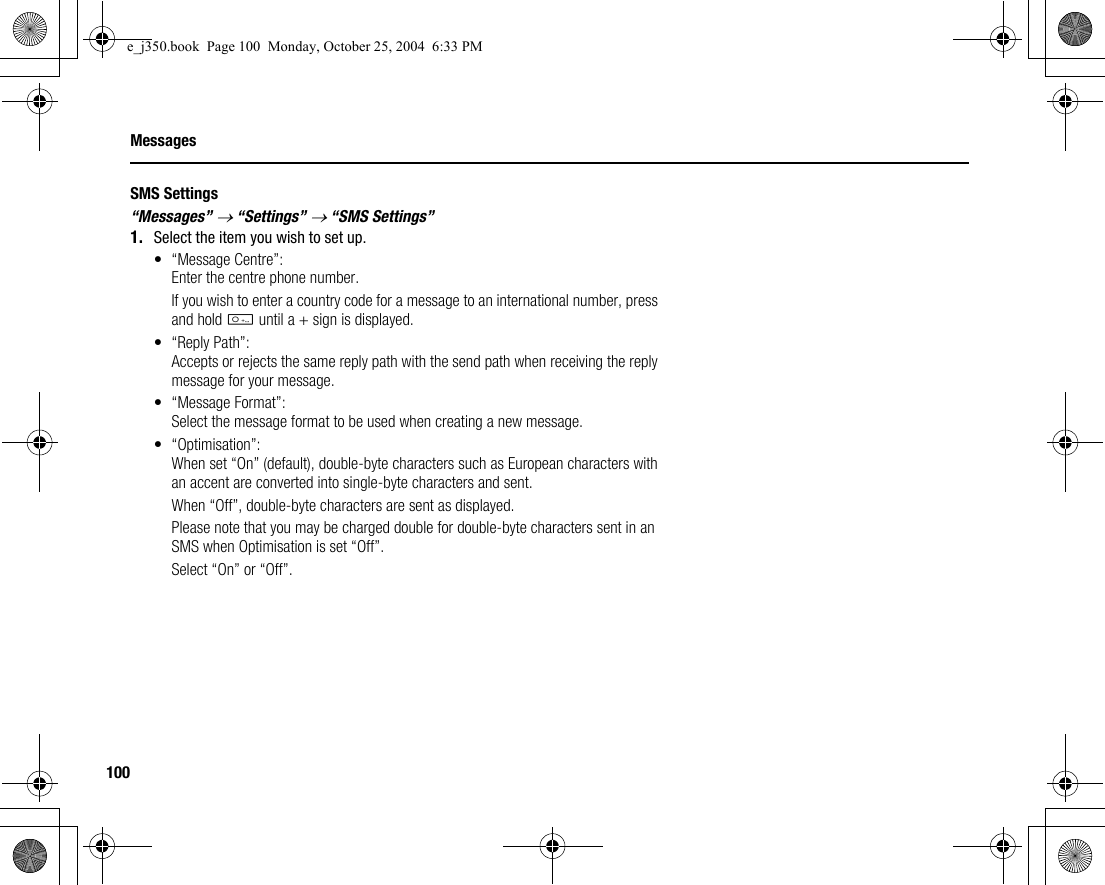 100MessagesSMS Settings“Messages” → “Settings” → “SMS Settings”1. Select the item you wish to set up.• “Message Centre”:Enter the centre phone number.If you wish to enter a country code for a message to an international number, press and hold Q until a + sign is displayed.• “Reply Path”:Accepts or rejects the same reply path with the send path when receiving the reply message for your message.• “Message Format”:Select the message format to be used when creating a new message.• “Optimisation”:When set “On” (default), double-byte characters such as European characters with an accent are converted into single-byte characters and sent.When “Off”, double-byte characters are sent as displayed.Please note that you may be charged double for double-byte characters sent in an SMS when Optimisation is set “Off”.Select “On” or “Off”.e_j350.book  Page 100  Monday, October 25, 2004  6:33 PM