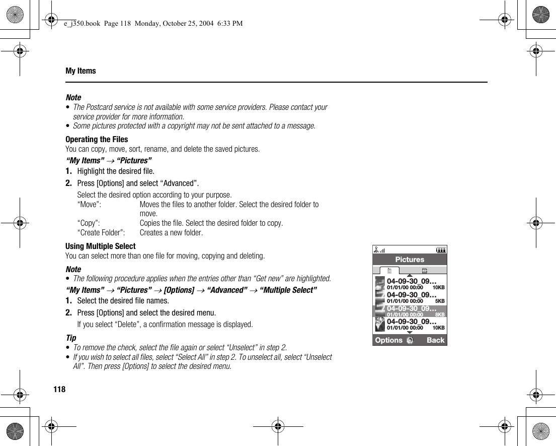 118My ItemsNote•The Postcard service is not available with some service providers. Please contact your service provider for more information.•Some pictures protected with a copyright may not be sent attached to a message.Operating the FilesYou can copy, move, sort, rename, and delete the saved pictures.“My Items” → “Pictures”1. Highlight the desired file.2. Press [Options] and select “Advanced”.Select the desired option according to your purpose.“Move”: Moves the files to another folder. Select the desired folder to move.“Copy”: Copies the file. Select the desired folder to copy.“Create Folder”: Creates a new folder.Using Multiple SelectYou can select more than one file for moving, copying and deleting.Note•The following procedure applies when the entries other than “Get new” are highlighted.“My Items” → “Pictures” → [Options] → “Advanced” → “Multiple Select”1. Select the desired file names.2. Press [Options] and select the desired menu.If you select “Delete”, a confirmation message is displayed.Tip•To remove the check, select the file again or select “Unselect” in step 2.•If you wish to select all files, select “Select All” in step 2. To unselect all, select “Unselect All”. Then press [Options] to select the desired menu.Options BackPictures5KB10KB01/01/00 00:0004-09-30_09…01/01/00 00:0004-09-30_09…8KB01/01/00 00:0004-09-30_09…10KB01/01/00 00:0004-09-30_09…e_j350.book  Page 118  Monday, October 25, 2004  6:33 PM