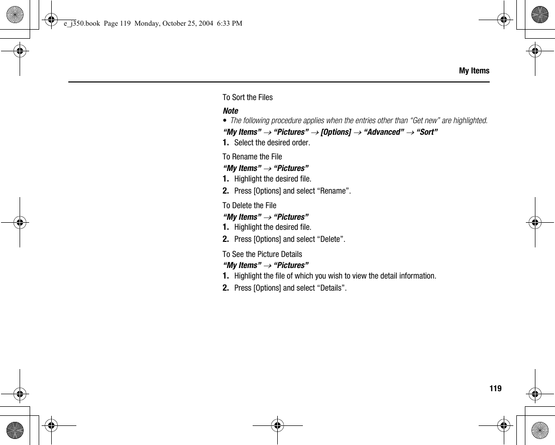 119My ItemsTo Sort the FilesNote•The following procedure applies when the entries other than “Get new” are highlighted.“My Items” → “Pictures” → [Options] → “Advanced” → “Sort”1. Select the desired order.To Rename the File“My Items” → “Pictures”1. Highlight the desired file.2. Press [Options] and select “Rename”.To Delete the File“My Items” → “Pictures”1. Highlight the desired file.2. Press [Options] and select “Delete”.To See the Picture Details“My Items” → “Pictures”1. Highlight the file of which you wish to view the detail information.2. Press [Options] and select “Details”.e_j350.book  Page 119  Monday, October 25, 2004  6:33 PM