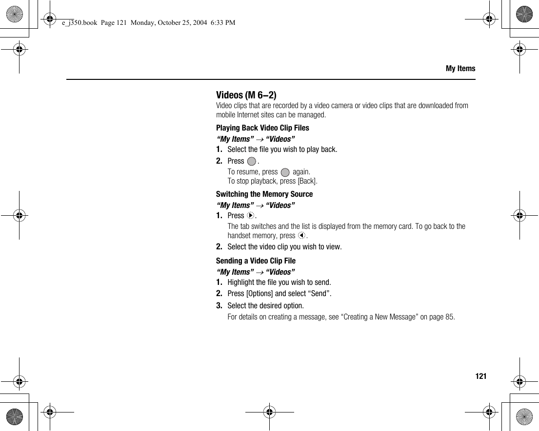 121My ItemsVideosVideo clips that are recorded by a video camera or video clips that are downloaded from mobile Internet sites can be managed.Playing Back Video Clip Files“My Items” → “Videos”1. Select the file you wish to play back.2. Press .To resume, press   again.To stop playback, press [Back].Switching the Memory Source“My Items” → “Videos”1. Press d.The tab switches and the list is displayed from the memory card. To go back to the handset memory, press c.2. Select the video clip you wish to view.Sending a Video Clip File“My Items” → “Videos”1. Highlight the file you wish to send.2. Press [Options] and select “Send”.3. Select the desired option.For details on creating a message, see “Creating a New Message” on page 85.(M 6-2)e_j350.book  Page 121  Monday, October 25, 2004  6:33 PM