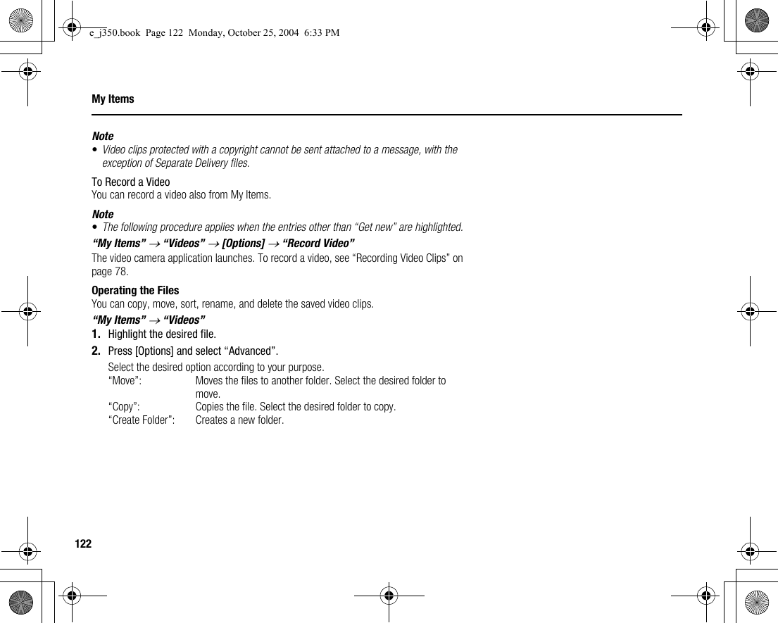 122My ItemsNote•Video clips protected with a copyright cannot be sent attached to a message, with the exception of Separate Delivery files.To Record a VideoYou can record a video also from My Items.Note•The following procedure applies when the entries other than “Get new” are highlighted.“My Items” → “Videos” → [Options] → “Record Video”The video camera application launches. To record a video, see “Recording Video Clips” on page 78.Operating the FilesYou can copy, move, sort, rename, and delete the saved video clips.“My Items” → “Videos”1. Highlight the desired file.2. Press [Options] and select “Advanced”.Select the desired option according to your purpose.“Move”: Moves the files to another folder. Select the desired folder to move.“Copy”: Copies the file. Select the desired folder to copy.“Create Folder”: Creates a new folder.e_j350.book  Page 122  Monday, October 25, 2004  6:33 PM