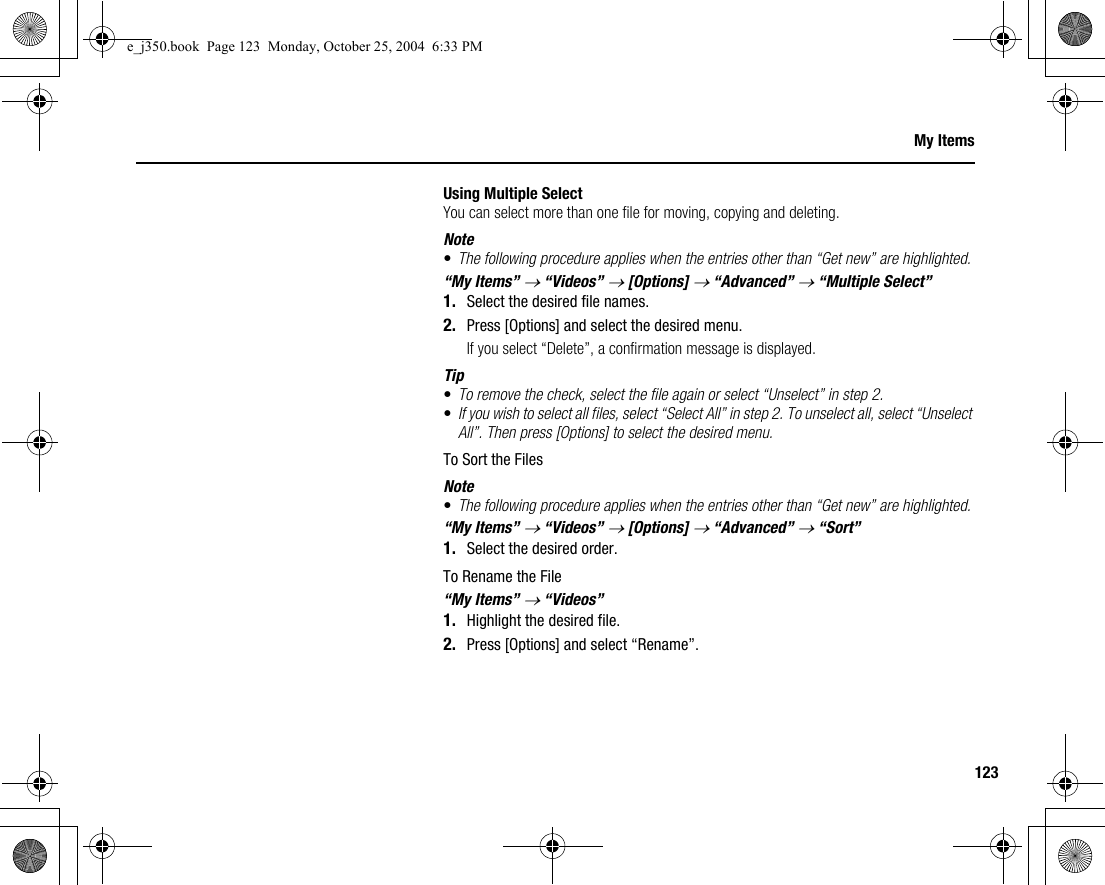 123My ItemsUsing Multiple SelectYou can select more than one file for moving, copying and deleting.Note•The following procedure applies when the entries other than “Get new” are highlighted.“My Items” → “Videos” → [Options] → “Advanced” → “Multiple Select”1. Select the desired file names.2. Press [Options] and select the desired menu.If you select “Delete”, a confirmation message is displayed.Tip•To remove the check, select the file again or select “Unselect” in step 2.•If you wish to select all files, select “Select All” in step 2. To unselect all, select “Unselect All”. Then press [Options] to select the desired menu.To Sort the FilesNote•The following procedure applies when the entries other than “Get new” are highlighted.“My Items” → “Videos” → [Options] → “Advanced” → “Sort”1. Select the desired order.To Rename the File“My Items” → “Videos”1. Highlight the desired file.2. Press [Options] and select “Rename”.e_j350.book  Page 123  Monday, October 25, 2004  6:33 PM