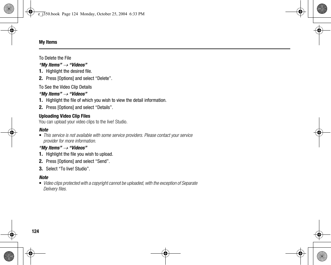 124My ItemsTo Delete the File“My Items” → “Videos”1. Highlight the desired file.2. Press [Options] and select “Delete”.To See the Video Clip Details“My Items” → “Videos”1. Highlight the file of which you wish to view the detail information.2. Press [Options] and select “Details”.Uploading Video Clip FilesYou can upload your video clips to the live! Studio.Note•This service is not available with some service providers. Please contact your service provider for more information.“My Items” → “Videos”1. Highlight the file you wish to upload.2. Press [Options] and select “Send”.3. Select “To live! Studio”.Note•Video clips protected with a copyright cannot be uploaded, with the exception of Separate Delivery files.e_j350.book  Page 124  Monday, October 25, 2004  6:33 PM