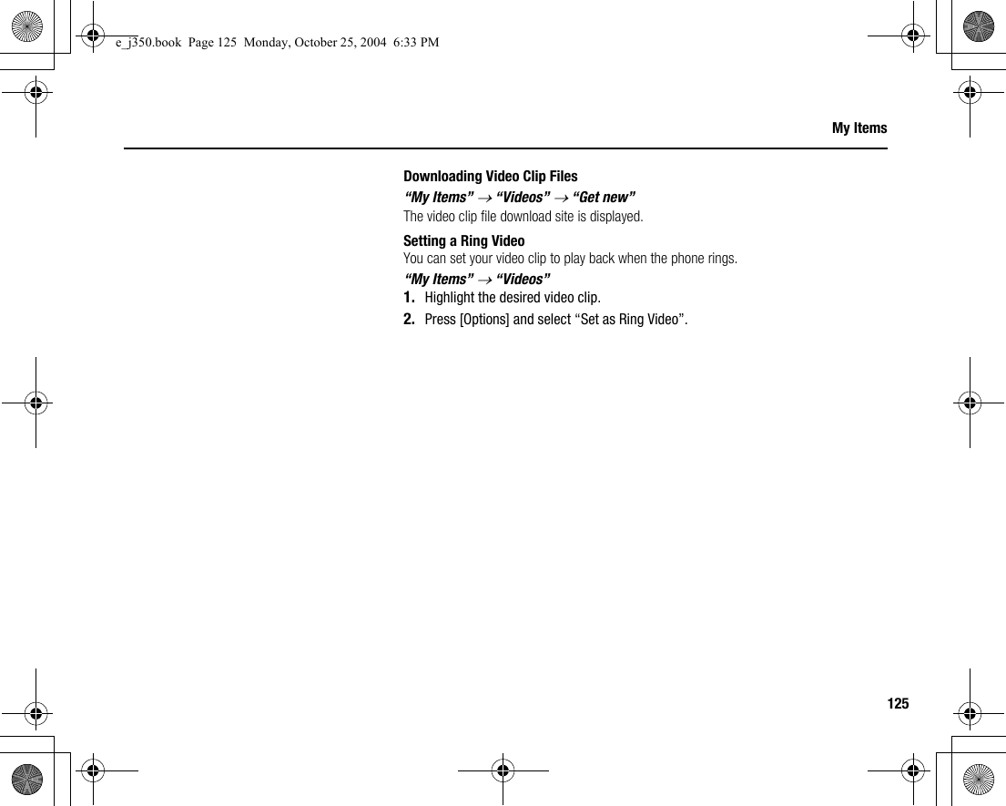 125My ItemsDownloading Video Clip Files“My Items” → “Videos” → “Get new”The video clip file download site is displayed.Setting a Ring VideoYou can set your video clip to play back when the phone rings.“My Items” → “Videos”1. Highlight the desired video clip.2. Press [Options] and select “Set as Ring Video”.e_j350.book  Page 125  Monday, October 25, 2004  6:33 PM