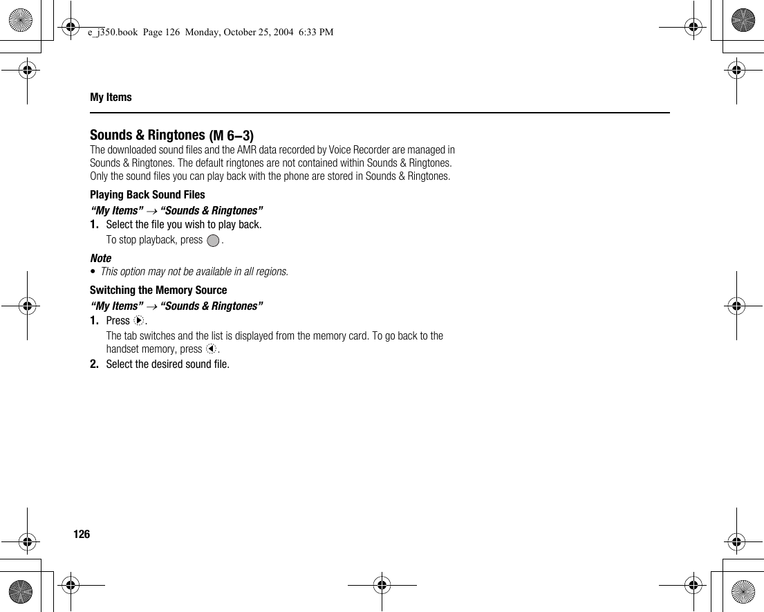 126My ItemsSounds &amp; RingtonesThe downloaded sound files and the AMR data recorded by Voice Recorder are managed in Sounds &amp; Ringtones. The default ringtones are not contained within Sounds &amp; Ringtones. Only the sound files you can play back with the phone are stored in Sounds &amp; Ringtones.Playing Back Sound Files“My Items” → “Sounds &amp; Ringtones”1. Select the file you wish to play back.To stop playback, press  .Note•This option may not be available in all regions.Switching the Memory Source“My Items” → “Sounds &amp; Ringtones”1. Press d.The tab switches and the list is displayed from the memory card. To go back to the handset memory, press c.2. Select the desired sound file. (M 6-3)e_j350.book  Page 126  Monday, October 25, 2004  6:33 PM