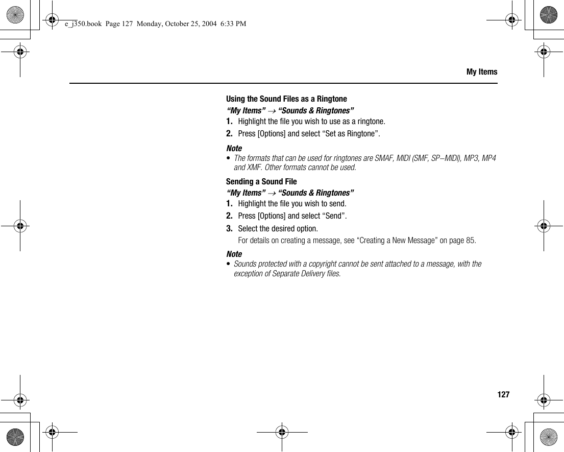 127My ItemsUsing the Sound Files as a Ringtone“My Items” → “Sounds &amp; Ringtones”1. Highlight the file you wish to use as a ringtone.2. Press [Options] and select “Set as Ringtone”.Note•The formats that can be used for ringtones are SMAF, MIDI (SMF, SP-MIDI), MP3, MP4 and XMF. Other formats cannot be used.Sending a Sound File“My Items” → “Sounds &amp; Ringtones”1. Highlight the file you wish to send.2. Press [Options] and select “Send”.3. Select the desired option.For details on creating a message, see “Creating a New Message” on page 85.Note•Sounds protected with a copyright cannot be sent attached to a message, with the exception of Separate Delivery files.e_j350.book  Page 127  Monday, October 25, 2004  6:33 PM
