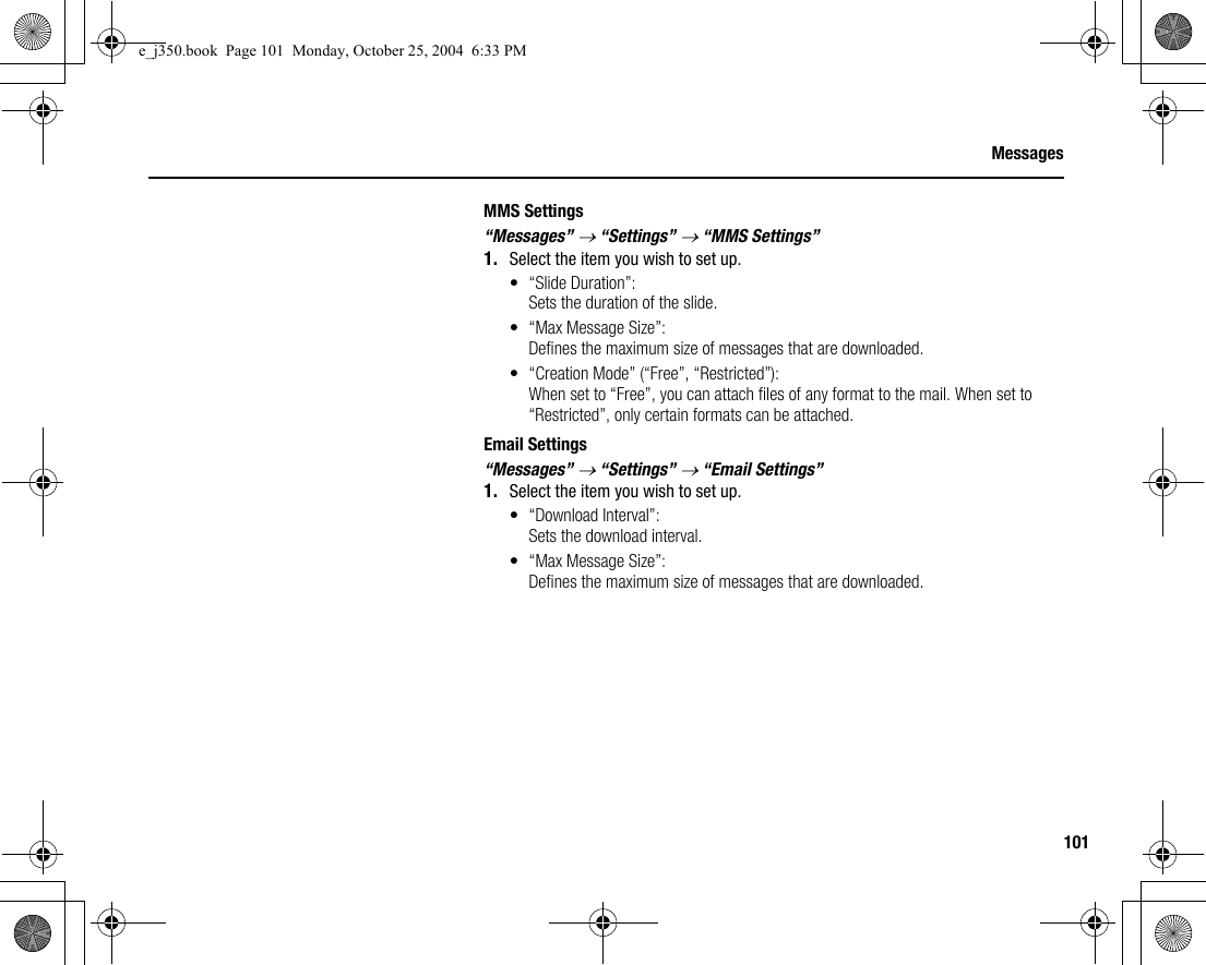 101MessagesMMS Settings“Messages” → “Settings” → “MMS Settings”1. Select the item you wish to set up.• “Slide Duration”:Sets the duration of the slide.• “Max Message Size”:Defines the maximum size of messages that are downloaded.• “Creation Mode” (“Free”, “Restricted”): When set to “Free”, you can attach files of any format to the mail. When set to “Restricted”, only certain formats can be attached.Email Settings“Messages” → “Settings” → “Email Settings”1. Select the item you wish to set up.• “Download Interval”:Sets the download interval.• “Max Message Size”:Defines the maximum size of messages that are downloaded.e_j350.book  Page 101  Monday, October 25, 2004  6:33 PM
