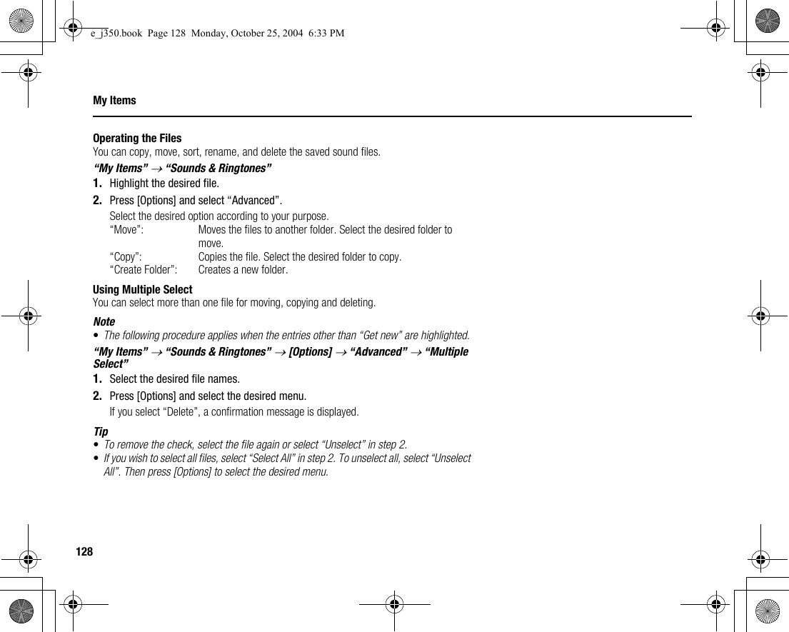 128My ItemsOperating the FilesYou can copy, move, sort, rename, and delete the saved sound files.“My Items” → “Sounds &amp; Ringtones”1. Highlight the desired file.2. Press [Options] and select “Advanced”.Select the desired option according to your purpose.“Move”: Moves the files to another folder. Select the desired folder to move.“Copy”: Copies the file. Select the desired folder to copy.“Create Folder”: Creates a new folder.Using Multiple SelectYou can select more than one file for moving, copying and deleting.Note•The following procedure applies when the entries other than “Get new” are highlighted.“My Items” → “Sounds &amp; Ringtones” → [Options] → “Advanced” → “Multiple Select”1. Select the desired file names.2. Press [Options] and select the desired menu.If you select “Delete”, a confirmation message is displayed.Tip•To remove the check, select the file again or select “Unselect” in step 2.•If you wish to select all files, select “Select All” in step 2. To unselect all, select “Unselect All”. Then press [Options] to select the desired menu.e_j350.book  Page 128  Monday, October 25, 2004  6:33 PM
