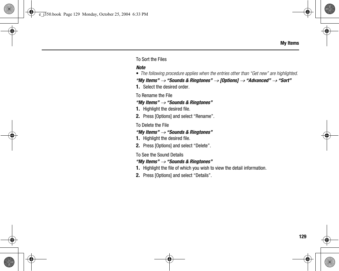 129My ItemsTo Sort the FilesNote•The following procedure applies when the entries other than “Get new” are highlighted.“My Items” → “Sounds &amp; Ringtones” → [Options] → “Advanced” → “Sort”1. Select the desired order.To Rename the File“My Items” → “Sounds &amp; Ringtones”1. Highlight the desired file.2. Press [Options] and select “Rename”.To Delete the File“My Items” → “Sounds &amp; Ringtones”1. Highlight the desired file.2. Press [Options] and select “Delete”.To See the Sound Details“My Items” → “Sounds &amp; Ringtones”1. Highlight the file of which you wish to view the detail information.2. Press [Options] and select “Details”.e_j350.book  Page 129  Monday, October 25, 2004  6:33 PM
