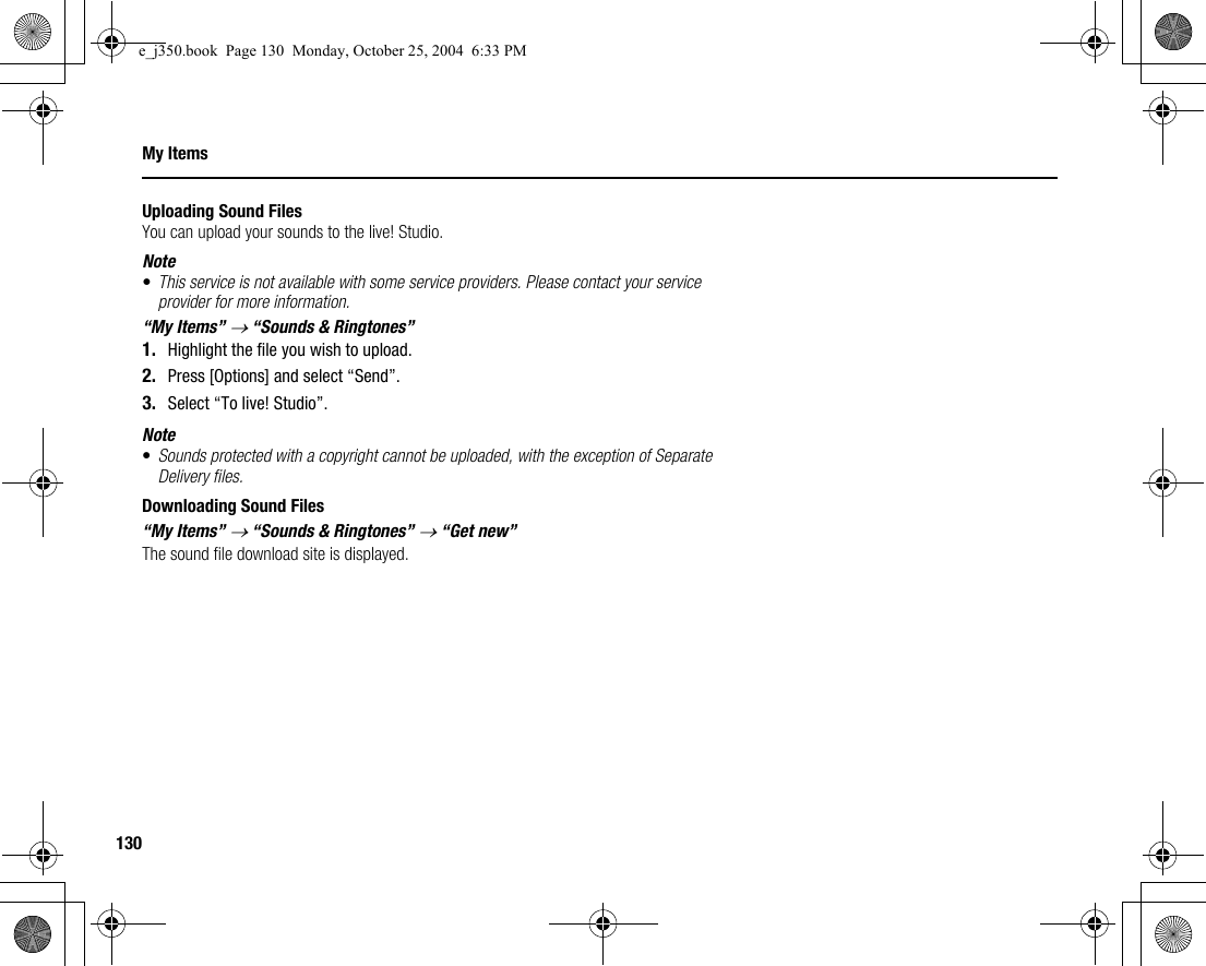 130My ItemsUploading Sound FilesYou can upload your sounds to the live! Studio.Note•This service is not available with some service providers. Please contact your service provider for more information.“My Items” → “Sounds &amp; Ringtones”1. Highlight the file you wish to upload.2. Press [Options] and select “Send”.3. Select “To live! Studio”.Note•Sounds protected with a copyright cannot be uploaded, with the exception of Separate Delivery files.Downloading Sound Files“My Items” → “Sounds &amp; Ringtones” → “Get new”The sound file download site is displayed.e_j350.book  Page 130  Monday, October 25, 2004  6:33 PM