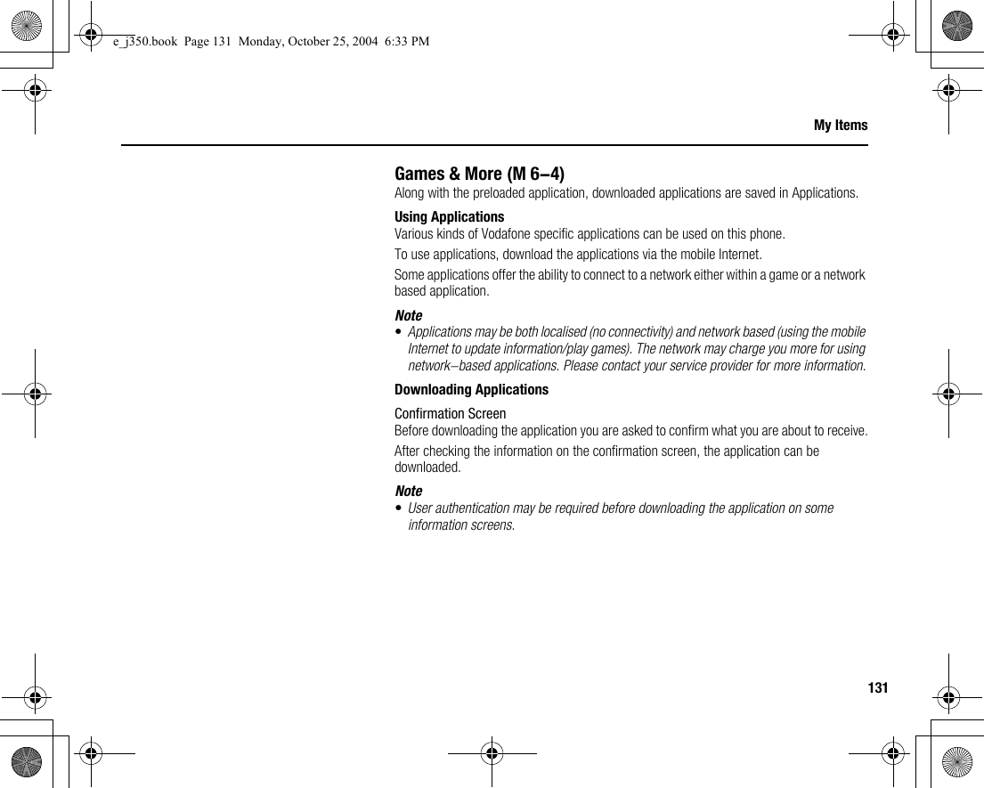 131My ItemsGames &amp; MoreAlong with the preloaded application, downloaded applications are saved in Applications.Using ApplicationsVarious kinds of Vodafone specific applications can be used on this phone.To use applications, download the applications via the mobile Internet.Some applications offer the ability to connect to a network either within a game or a network based application.Note•Applications may be both localised (no connectivity) and network based (using the mobile Internet to update information/play games). The network may charge you more for using network-based applications. Please contact your service provider for more information.Downloading ApplicationsConfirmation ScreenBefore downloading the application you are asked to confirm what you are about to receive.After checking the information on the confirmation screen, the application can be downloaded.Note•User authentication may be required before downloading the application on some information screens. (M 6-4)e_j350.book  Page 131  Monday, October 25, 2004  6:33 PM