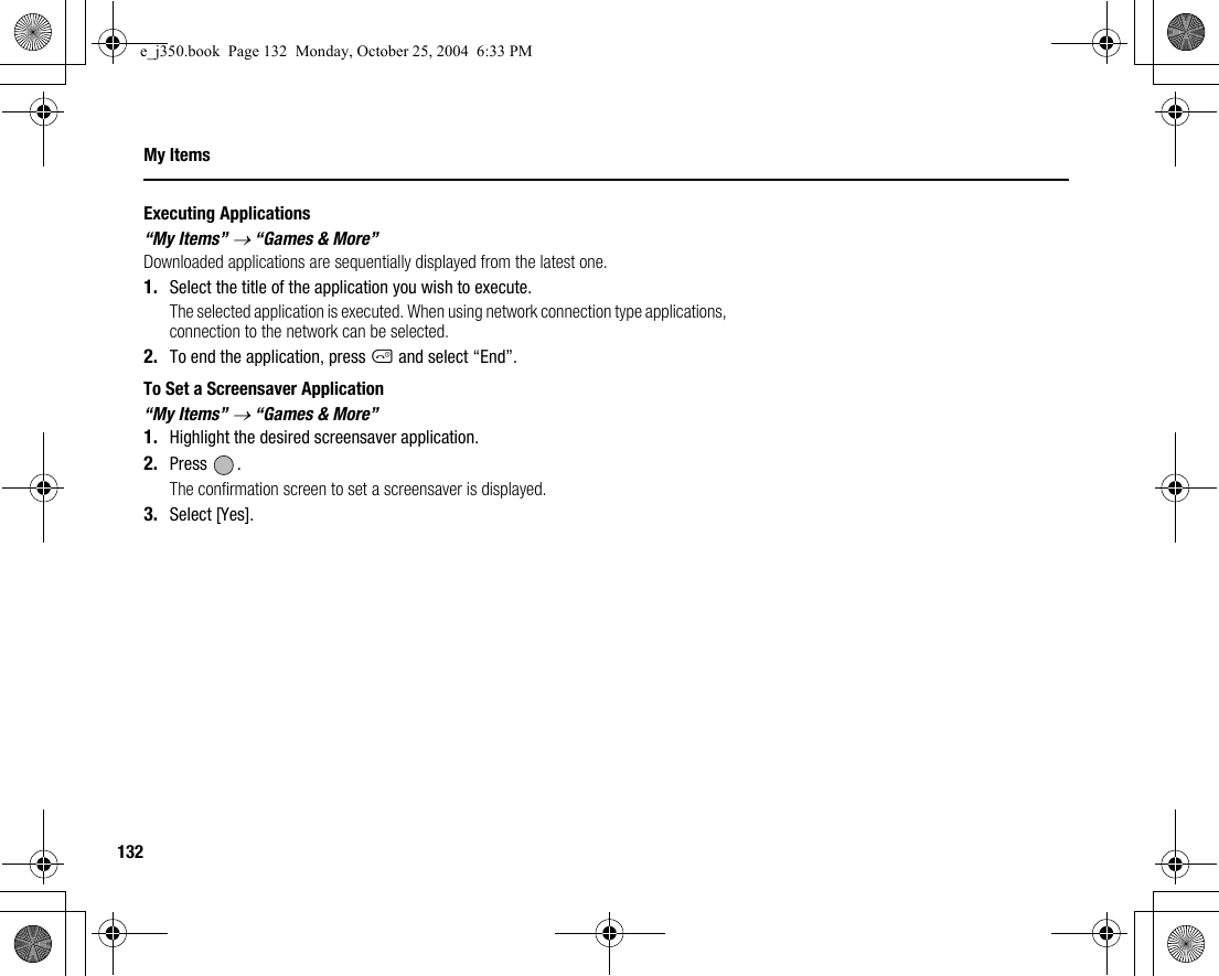 132My ItemsExecuting Applications“My Items” → “Games &amp; More”Downloaded applications are sequentially displayed from the latest one.1. Select the title of the application you wish to execute.The selected application is executed. When using network connection type applications, connection to the network can be selected.2. To end the application, press F and select “End”.To Set a Screensaver Application“My Items” → “Games &amp; More”1. Highlight the desired screensaver application.2. Press .The confirmation screen to set a screensaver is displayed.3. Select [Yes].e_j350.book  Page 132  Monday, October 25, 2004  6:33 PM