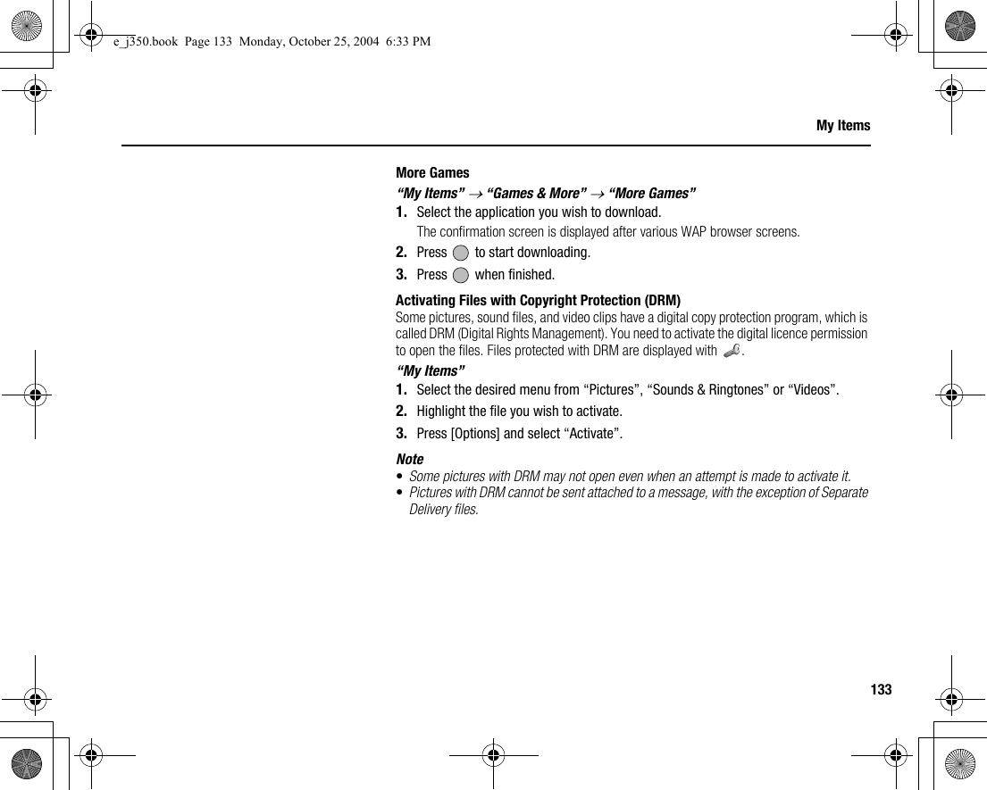 133My ItemsMore Games“My Items” → “Games &amp; More” → “More Games”1. Select the application you wish to download.The confirmation screen is displayed after various WAP browser screens.2. Press   to start downloading.3. Press   when finished.Activating Files with Copyright Protection (DRM)Some pictures, sound files, and video clips have a digital copy protection program, which is called DRM (Digital Rights Management). You need to activate the digital licence permission to open the files. Files protected with DRM are displayed with  .“My Items”1. Select the desired menu from “Pictures”, “Sounds &amp; Ringtones” or “Videos”.2. Highlight the file you wish to activate.3. Press [Options] and select “Activate”.Note•Some pictures with DRM may not open even when an attempt is made to activate it.•Pictures with DRM cannot be sent attached to a message, with the exception of Separate Delivery files.e_j350.book  Page 133  Monday, October 25, 2004  6:33 PM