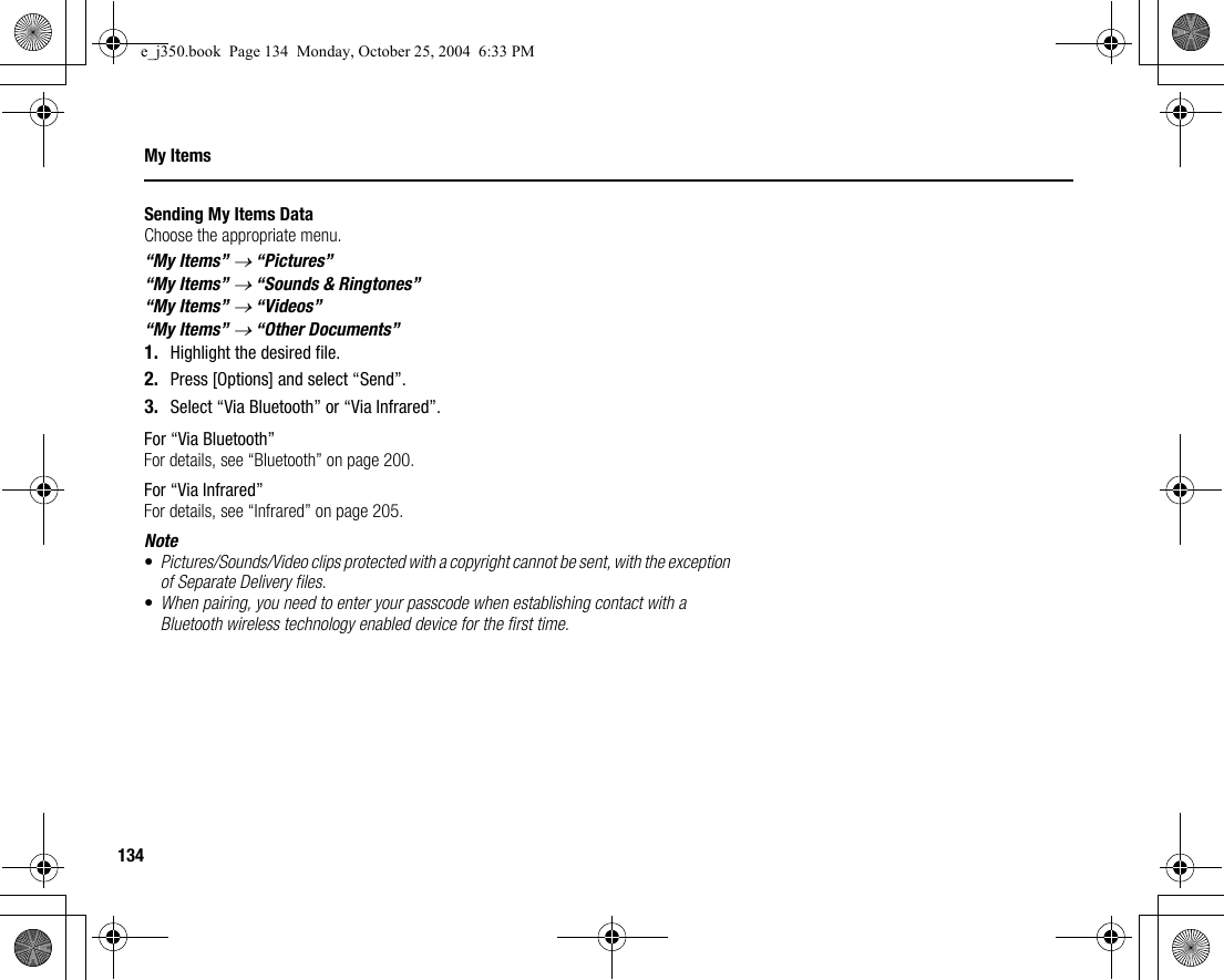 134My ItemsSending My Items DataChoose the appropriate menu.“My Items” → “Pictures”“My Items” → “Sounds &amp; Ringtones”“My Items” → “Videos”“My Items” → “Other Documents”1. Highlight the desired file.2. Press [Options] and select “Send”.3. Select “Via Bluetooth” or “Via Infrared”.For “Via Bluetooth”For details, see “Bluetooth” on page 200.For “Via Infrared”For details, see “Infrared” on page 205.Note•Pictures/Sounds/Video clips protected with a copyright cannot be sent, with the exception of Separate Delivery files.•When pairing, you need to enter your passcode when establishing contact with a Bluetooth wireless technology enabled device for the first time.e_j350.book  Page 134  Monday, October 25, 2004  6:33 PM